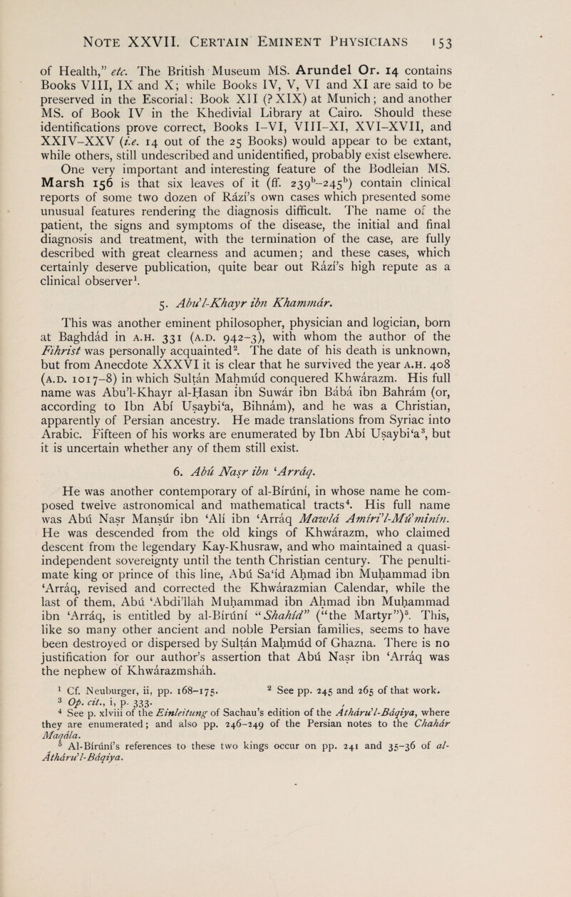 of Health,” etc. The British Museum MS. Arundel Or. 14 contains Books VIII, IX and X; while Books IV, V, VI and XI are said to be preserved in the Escorial; Book XII (?XIX) at Munich; and another MS. of Book IV in the Khedivial Library at Cairo. Should these identifications prove correct, Books I-VI, VIII-XI, XVI-XVII, and XXIV-XXV (i.e. 14 out of the 25 Books) would appear to be extant, while others, still undescribed and unidentified, probably exist elsewhere. One very important and interesting feature of the Bodleian MS. Marsh 156 is that six leaves of it (If. 239b~245b) contain clinical reports of some two dozen of Razi’s own cases which presented some unusual features rendering the diagnosis difficult. The name of the patient, the signs and symptoms of the disease, the initial and final diagnosis and treatment, with the termination of the case, are fully described with great clearness and acumen; and these cases, which certainly deserve publication, quite bear out Razi’s high repute as a clinical observer1. 5. Abiil-Khayr ibn Khammar. This was another eminent philosopher, physician and logician, born at Baghdad in a.h. 331 (a.d. 942-3), with whom the author of the Fihrist was personally acquainted2. The date of his death is unknown, but from Anecdote XXXVI it is clear that he survived the year a.h. 408 (a.d. 1017-8) in which Sultan Mahmud conquered Khwarazm. His full name was AbuTKhayr al-Hasan ibn Suwar ibn Baba ibn Bahram (or, according to Ibn Abi UsaybPa, Bihnam), and he was a Christian, apparently of Persian ancestry. He made translations from Syriac into Arabic. Fifteen of his works are enumerated by Ibn Abi UsaybPa3, but it is uncertain whether any of them still exist. 6. Abu Nasr ibn ‘Arraq. He was another contemporary of al-Biruni, in whose name he com¬ posed twelve astronomical and mathematical tracts4. His full name was Abu Nasr Mansur ibn ‘Alt ibn ‘Arraq Mawla Amiri'l-Mtiminin. He was descended from the old kings of Khwarazm, who claimed descent from the legendary Kay-Khusraw, and who maintained a quasi¬ independent sovereignty until the tenth Christian century. The penulti¬ mate king or prince of this line, Abii Sa'id Ahmad ibn Muhammad ibn ‘Arraq, revised and corrected the Khwarazmian Calendar, while the last of them, Abii ‘Abdi’llah Muhammad ibn Ahmad ibn Muhammad ibn ‘Arraq, is entitled by al-Binini “Shahid” (“the Martyr”)5. This, like so many other ancient and noble Persian families, seems to have been destroyed or dispersed by Sultan Mahmiid of Ghazna. There is no justification for our author’s assertion that Abii Nasr ibn ‘Arraq was the nephew of Khwarazmshah. 1 Cf. Neuburger, ii, pp. 168-175. 2 See pp. 245 and 265 of that work. 3 Op.cit., i, p. 333. 4 See p. xlviii of the Einleitung of Sachau’s edition of the Athdrii l-Baqiya, where they are enumerated; and also pp. 246-249 of the Persian notes to the Chahdr Maqdla. 5 Al-Birunfs references to these two kings occur on pp. 241 and 35-36 of al- AthdruU- Bdqiya.