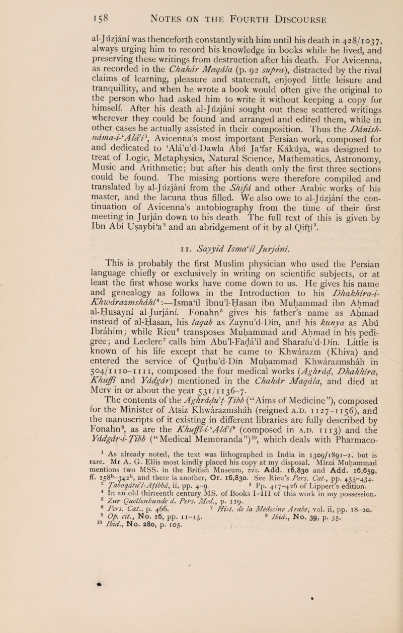 al-Jtizjam was thenceforth constantly with him until his death in 428/1037, always urging him to record his knowledge in books while he lived, and preserving these writings from destruction after his death. For Avicenna, as recorded in the Chahdr Maqala (p. 92 supra), distracted by the rival claims of learning, pleasure and statecraft, enjoyed little leisure and tranquillity, and when he wrote a book would often give the original to the person who had asked him to write it without keeping a copy for himself. After his death al-Juzjani sought out these scattered writings wherever they could be found and arranged and edited them, while in other cases he actually assisted in their composition. Thus the Danish- nama-i-lAlad1, Avicenna’s most important Persian work, composed for and dedicated to ‘Ala’u’d-Dawla Abu Jaffar Kakuya, was designed to treat of Logic, Metaphysics, Natural Science, Mathematics, Astronomy, Music and Arithmetic; but after his death only the first three sections could be found. The missing portions were therefore compiled and translated by al-Juzjani from the Shifa and other Arabic works of his master, and the lacuna thus filled. We also owe to al-Juzjani the con¬ tinuation of Avicenna’s autobiography from the time of their first meeting in Jurjan down to his death. The full text of this is given by Ibn Abi Usaybda2 and an abridgement of it by al-Qifti3. 11. Sayyid IsmaHl Jurjdnl. This is probably the first Muslim physician who used the Persian language chiefly or exclusively in writing on scientific subjects, or at least the first whose works have come down to us. He gives his name and genealogy as follows in the Introduction to his Dhakhtra-i- Khwdrazmshahl4:—Ismafil ibnu’l-Hasan ibn Muhammad ibn Ahmad al-Husayni al-Jurjanf. Fonahn5 gives his father’s name as Ahmad instead of al-Hasan, his laqab as Zaynu’d-Din, and his kunya as Abu Ibrahim; while Rieu6 transposes Muhammad and Ahmad in his pedi¬ gree; and Leclerc7 calls him AbuTFada’il and Sharafu’d-Din. Little is known of his life except that he came to Khwarazm (Khiva) and entered the service of Qutbu’d-Din Muhammad Khwarazmshah in 504/mo-i 111, composed the four medical works (.Aghrad, Dhakhira, Khuffi and Yadgar) mentioned in the Chahdr Maqala, and died at Merv in or about the year 531/1136-7. The contents of the Aghradu’ t-Tibb (“Aims of Medicine”), composed for the Minister of Atsiz Khwarazmshah (reigned a.d. 1127-1156), and the manuscripts of it existing in different libraries are fully described by Fonahn8, as are the Khuffi-i-‘Alad'9 (composed in a.d. 1113) and the Yadgar-i-Tibb (“Medical Memoranda”)10, which deals with Pharmaco- 1 As already noted, the text was lithographed in India in 1309/1891-2, but is Mr A. G. Ellis most kindly placed his copy at my disposal. Mirza Muhammad Add. 16,659, PP- 433-434- rare mentions two MSS. in the British Museum, viz. Add. 16,830 and ff. 258b-342b, and there is another, Or. 16,830. See Rieu’s Pers. Cat. - Tabaqdtill-Atibba, ii, pp. 4-9 3 Pp. 417-426 of Lippert’s edition. 4 In an old thirteenth century MS. of Books I—III of this work in my possession. 5 Zur Quellenkunde d. Pers. Med., p. 129. 6 Pers. Cat., p. 466. 7 Hist, de la Medecine Arabe, vol. ii, pp. 18-20. 8 Op. cit., No. 16, pp. n-13. 9 /bid., No. 39, p. 35.