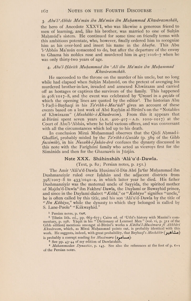 3. Abu17-‘Abbas Mabmun ibn Ma'mun ibn Muhammad Khwarazmshah, the hero of Anecdote XXXVI, who was likewise a generous friend to men of learning, and, like his brother, was married to one of Sultan Mahmud’s sisters. He continued for some time on friendly terms with this ambitious potentate, who, however, finally ordered him to recognize him as his over-lord and insert his name in the khutba. This Abu ’1-‘Abbas Ma’mun consented to do, but after the departure of the envoy to Ghazna his nobles rose and murdered him in 407/1016-7 when he was only thirty-two years of age. 4. A bid l- Jfar it h Muhammad ibn ‘All ibn Ma’mun ibn Muhammad Khwarazmshah. He succeeded to the throne on the murder of his uncle, but no long while had elapsed when Sultan Mahmud, on the pretext of avenging his murdered brother-in-law, invaded and annexed Khwarazm and carried off as hostages or captives the survivors of the family. This happened in 408/1017-8, and the event was celebrated by ‘Unsuri in a qasida of which the opening lines are quoted by the editor1. The historian Abu ’1-Fadl-i-Bayhaqi in his Talrikh-i-Mas‘udi‘i gives an account of these events based on a lost work of Abu Rayhan al-Bfrunfs on the “Notables of Khwarazm” (.Mashdhir-b Khwdrazm). From this it appears that al-Birum spent seven years (a.h. 400-407 = a.d. 1010-1017) at the Court of Abu’l-‘Abbas, where he held various offices, and was conversant with all the circumstances which led up to his death. In conclusion Mirza Muhammad observes that the Qadi Ahmad-i- Ghaffari, probably misled by the Talrikh-i-Guzida (p. 389 of the Gibb facsimile), in his Nusakh-i-Jahan-ara confuses the dynasty discussed in this note with the Farighuni family who acted as viceroys first for the Samanids and then for the Ghazna wis in Juzjan. Note XXX. Shahinshah ‘Ala’u’d-Dawla. (Text, p. 82; Persian notes, p. 251.) The Amir ‘Ala’u’d-Dawla Husamu’d-Din Abd Ja‘far Muhammad ibn Dushmanziyar ruled over Isfahan and the adjacent districts from 398/1007-8 to 433/1041-2, in which latter year he died. His father Dushmanziyar was the maternal uncle of Sayyida, the spirited mother of Majdu’d-Dawla3 ibn Fakhru’-Dawla, the Daylami or Buwayhid prince, and since in the Daylami dialect “Kdktif or “Kdkuya” signifies “uncle,” he is often called by this title, and his son ‘Ala’u’d-Dawla by the title of “Ibn Kakuyaf while the dynasty to which they belonged is called by S. Lane-Poole4 “Kakwayhid.” 1 Persian notes, p. rtV. 2 Tihran lith. ed., pp. 663-677; Cairo ed. of ‘Utbi’s history with Manini’s com¬ mentary, p. 258. Yaqiit in his “ Dictionary of Learned Men” (vol. vi, p. 311 of the Gibb edition) mentions amongst al-Biruni’s works a Kitdtnil-Musdmara ft Akhbdri Khwarazm, which, as Mirza Muhammad points out, is probably identical with this work. He suggests, indeed, with great probability, that Bayhaqi’s Mashdhir is probably a corrupt reading for Micsdmara 3 See pp. 43-44 of my edition of Dawlatshah. 4 Mohammadan Dynasties, p. 145. See also the references at the foot of p. V»t of the Persian notes.