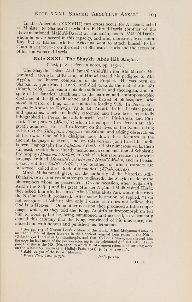 In this Anecdote (XXXVIII) two errors occur, for Avicenna acted as Minister to Shamsu’d-Dawla ibn Fakhru’d-Dawla (brother of the above-mentioned Majdu’d-Dawla) at Hamadan, not to Ala’u’d-Dawla, whom he never served in this capacity, and who, moreover, lived not at Ray, but at Isfahan, whither Avicenna went to attach himself to his Court in 412/1021—2 on the death of Shamsu’d-Dawla and the accession of his son Sama’u’d-Dawla. Note XXXI. The Shaykh ‘Abdu’llah Ansari. (Text, p. 84; Persian notes, pp. 255-8.) The Shaykhu’l-Islam Abd Isma‘i'1 Abdu’llah ibn Abf Mansur Mu¬ hammad... al-Ansari al-Khazraji al-Hirawi traced his pedigree to Abu Ayyub, a well-known companion of the Prophet. He was born on Sha‘ban 2, 396 (May 4, 1006), and died towards the end of a.h. 481 (March, 1088). He was a notable traditionist and theologian, and, in spite of his fanatical attachment to the narrow and anthropomorphic doctrines of the Hanbali school and his hatred of philosophers, who stood in terror of him, was accounted a leading Sufi. In Persia he is generally known as Khwaja Abdu’llah Ansari. In his Persian poems and quatiains, which are highly esteemed and have been repeatedly lithographed in Persia, he calls himself Ansari, Pir-i-Ansar, and Pi'r-i- Hiri. The prayers (Munajat) which he composed in Persian are also greatly admired. He used to lecture on the lives of the Saints, taking as his text the Tctbaqatiis-Sufiyyci of as-Sulami, and adding observations of his own. One of his disciples took down these lectures in the ancient language of Herat, and on this version Jarm based his well- known Hagiography the Nafahatu' l- Unsh Of his numerous works there still exist, besides those already mentioned, a condemnation of Scholastic Philosophy (Dhammu l-Kaldm) in Arabic2, a less rare treatise in the same language entitled Mandzilu’s-Sairin ilabl-HaqqVl-Mubin, and in Persian a tract entitled Zadu11-‘Arifin3; and another, of which extracts are preserved4, called the “Book of Mysteries” (.Kitdb-i-Asrdr). Mirza Muhammad gives, on the authority of the historian adh- Dhahabi, two narratives of attempts to discredit the Shaykh made by the philosophers whom he persecuted. On one occasion, when Sultan Alp Arslan the Saljuq and his great Minister Nizamu’l-Mulk visited Herat, they asked him why he cursed Abu’l-Hasan al-Ashcari, whose doctrines the Nizamu’l-Mulk professed. After some hesitation he replied, “I do not recognize al-Ash‘ari; him only I curse who does not believe that God is in Heaven.” On another occasion they produced a little copper image, which, as they told the King, Ansari’s anthropomorphism led him to worship, but he, being summoned and accused, so vehemently denied this calumny that the King, convinced of his innocence, dis¬ missed him with honour and punished his detractors. See pp. 1-3 of Nassau Lees’s edition of this work. Mirza Muhammad informs me that a Mb. of these lectures in their ancient original form exists in the Nilr-i- Uthmamyya Library at Constantinople, and that M. Louis Massignon shewed him the copy he had made of the portion referring to the celebrated Sufi al-Hallai. I sup¬ pose that this is the MS. (No. 2500) to which M. Massignon refers in his striking work °n t-Tawasin of al-Hallaj (Paris, 1913), p. 94, n. 4 ad calc. “ Add. 27,520 of the British Museum. 3 Rieu’s P*rs. Cat., p. 738. 4 Im^