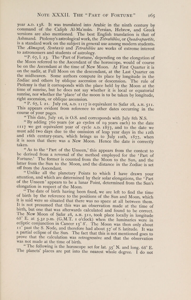 year a.d. 138. It was translated into Arabic in the ninth century by command of the Caliph Al-Ma’mun. Persian, Hebrew, and Greek versions are also mentioned. The best English translation is that of Ashmand. Ptolemy’s astrological work, the Tetrabiblos, or Quadrapartite, is a standard work on the subject in general use among modern students. The Almagest, Syntaxis and Tetrabiblos are works of extreme interest to astronomers and students of astrology. “P. 67, 1. 23. The ‘Part of Fortune,’ depending on the elongation of the Moon referred to the Ascendant of the horoscope, would of course be on the Ascendant at the time of New Moon. At First Quarter it is on the nadir, at Full Moon on the descendant, at the Last Quarter on the midheaven. Some authors compute its place by longitude in the Zodiac and others by oblique ascension or descension. The rule of Ptolemy is that it corresponds with the place held by the Moon at the time of sunrise, but he does not say whether it is local or equatorial sunrise, nor whether the ‘place’ of the moon is to be taken by longitude, right ascension, or oblique ascension. u P. 67, 1. 21. July 1st, a.d. 1117 is equivalent to Safar 28, a.h. 51 i. This appears evident from reference to other dates occurring in the course of your pages. “This date, July 1st, is O.S. and corresponds with July 8th N.S. “By adding 760 years (or 40 cycles of 19 years each) to the date 1117 we get equivalent year of cycle a.d. 1877, and to the date we must add two days due to the omission of leap year days in the 12th and 16th century-years, which brings us to July 10th, 1877, when it is seen that there was a New Moon. Hence the date is correctly taken. “As to the ‘Part of the Unseen,’ this appears from the context to be derived from a reversal of the method employed for the ‘Part of Fortune.’ The former is counted from the Moon to the Sun, and the latter from the Sun to the Moon, and the distance in the Zodiac is set off from the Ascendant. Unlike all the planetary Points to which I have drawn your attention, and which are determined by their solar elongations, the ‘ Part of the Unseen’ appears to be a lunar Point, determined from the Sun’s elongation in respect of the Moon. “ The date of birth having been fixed, we are left to find the time of birth by the reference to the positions of the Sun and Moon, which it is said were so situated that there was no space at all between them. It is not presumed that this was an observation made at the time of birth, but one that was afterwards calculated and found to be correct. The New Moon of Safar 28, a.h. 511, took place locally in longitude 6& E. at 5.32 p.m. (G.M.T. 1 o’clock) when the luminaries were in ecliptic conjunction in Cancer 150 8'. The Moon was then only about ii° past the S. Node, and therefore had about 57' of S. latitude. It was a partial eclipse of the Sun. The fact that this is not mentioned goes to prove that the calculation was retrogressive and that the observation was not made at the time of birth. “ The following is the horoscope set for lat. 350 N. and long. 68° E. The planets places are put into the nearest whole degree. I do not