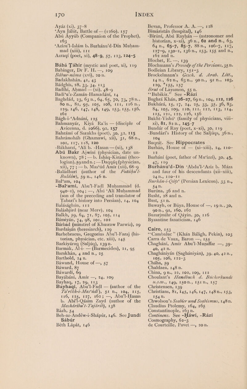 Ayaz (xi), 37-8 ‘Ayn Jalut, Battle of—([260), 157 Abu Ayyiib (Companion of the Prophet), 163 ‘Azizu’l-Islam b. Burhanu’d-Din Muham¬ mad (xiii), 111 Azraqf (poet, xi), 48-9, 57, 123, 124-5 Baba Tahir (mystic and poet, xi), 119 Babinger, Dr F. H.—, 109 Bdbur-ndma (xvi), 20 n. Badakhshan, 41, 43 Badghis, 28, 33, 34, 113 Badihi, Ahmad — (xi), 48-9 BadPu’z-Zaman-Hamadam, 14 Baghdad, 23, 63 n., 64, 65, 70, 73, 7811., 80 n., 81, 95, 105, 108, in, n6n., 129, 146, 147, 148, 149, 153, 155, 156, 161 Bagh-i-‘Adnani, 125 Bahmanyar, Kiya Ra'is — (disciple of Avicenna, d. 1066), 92, 157 Bahrami of Sarakhs (poet), 30, 32, 115 Bahramshah (Ghaznawi, xii), 31, 68 n., 101, 117,118, 120 -Bakharzi, ‘Ali b. -Hasan—(xi), >38 Abu Bakr Ajwini (physician, date un¬ known), 78;-—b. Ishaq-Kirami (theo¬ logian), 59andn.; — Daqqaq (physician, xii), 77 ; — b. Mas‘lid Amir (xii), 68-9 -Baladhuri (author of the FutuhiC7- Btilddn), 59 n., 146 n. BaParn, 104 -BaPami, Abu’l-Fadl Muhammad (d. 940-1), 104; —, Abu ‘Ali Muhammad (son of the preceding and translator of Tabari’s history into Persian), 14, 104 Balasaghun, 112 Balashjird (near Merv), 104 Balkh, 59, 64, 71, 87, 105, 114 Bamiyan, 74, 98, 101, 102 Bar bad (minstrel of Khusraw Parwiz), 29 Bardaisan (heresiarch), 129 Barhebraeus, Gregorius Abu’l-Faraj (his¬ torian, physician, etc. xiii), 145 Barkiyaruq (Saljiiq), 139 n. Barmak, Al-i-(Barmecides), 21, 95 Barskhan, 4 and n., 25 Barthold, 24 n. Bawand, House of—, 57 Baward, 87 Bavvardi, 69 Bayabani, Amir —, 24, 109 Bayhaq, 17, 29, 113 Bayhaqi, Abu’l-Fadl — (author of the Tabrikh-i-Mas'udi), 51 n., 104, 115, 116, 125, 127, 162; —, Abu’l-Hasan b. Abi’l-Qasim Zayd (author of the Mashdrib u't-Ti'ajdrib), 138 Bazh, 54 Beh-az-Andew-i-Shapiir. 146. See Jundi Sabur Beth Lapat, 146 Bevan, Professor A. A.—, 128 Bimaristan (hospital), 146 -Biriini, Abu Rayhan — (astronomer and historian, x-xi), 36 n., 62 and n., 63, 64 m, 65-7, 85-7, 88 n., 106-7, IX7» 127-9, 13°-ij 13611-, 153» 155 and n., 162 and n. Blochet, E. —>139 Blochmann’s Prosody of the Persians, 35 n. Bodleian Library, 151-3 Brockelmann’s Gesch. d. Arab. Litt., 14 n., 62 n., 63 n., 9011., 91 n., 103, 129, *155, 157 Brut of Layamon, 55 n. “Bubikir.” See -Razi Bughra Khan, 26-27, 69 n., 104, 112, 126 Bukhara, 15, 17, 24, 25, 33, 35, 36, 83, 84, 105, 109, no, in, 112, 113, 114, 115, 121, 122, 126, 156 Bukht-Yishu1 (family of physicians, viii— xi), 81, 82 n., 145-7 Bunclar of Ray (poet, x-xi), 30, 119 -Bundari’s Plistory of the Saljiiqs, 3611., 104 Buqrat. See Hippocrates Burhan, Plouse of — (xi-xiii), 24, no- 12 Burhani (poet, father of Mu‘izzi), 30, 45, 47, f I9 Burhanu’d-Din ‘Abdu’l-‘Aziz b. Maza and four of his descendants (xii-xiii), 2411., no-n Burhan-i-Qdh‘ (Persian Lexicon), 33 n., 54 n. Bunina, 36 and n. Busht, 28 and n. Bust, 5 r n. Buwayh, or Buya, House of —, 19 n., 30, 9on., 91, 160, 162 Buzurjmihr of Qayin, 30, 116 Byzantine fanaticism, 146 Cairo, 153 “Cambaluc” (Khan Baligh, Pekin), 103 Carra de Vaux, Baron —, 155 Chaghani, Amir Abu’l-Muzaffar —, 39- 40, 42 n. Chaghaniyan (Saghaniyan), 39, 40, 42 n., 105, 106, 122-3 Chaha, 59 Chaldaea, 148 n. China, 9 n., 22, 102, 109, 112 Choulant’s Handbuch d. Biicherkunde u.s.w., 149, 150 n., 15111., 157 Christensen, 139 Christians, 81, 145, 146, 147, 148 n., 153, I54n* Chwolson’s Ssabier und Ssabismus, 148 n. Claudius Ptolemy, 164, 165 Constantinople, 16311. Continens. See -Hawi, -Razi Cosmography, 62-3 de Courteille, Pavet—, 2011.