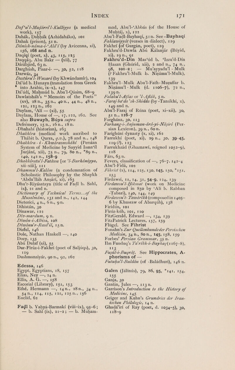 DafUl-Madarrtl-Kulliyya (a medical work), r 5*7 Dahak, Dahhak (Azhidahaka), ioi Dahak (prison), 51 n. Ddnish-ndma-i-iAid1 i (by Avicenna, xi), 156, 168 and n. Daqfqi (poet, x), 43, i 15,,123 Daqqaq, Abu Bakr — (xii), 77 Darabjird, 63 n. Darghush, Pisar-i-, 30, 52, 118 Darwaz, 34 Dastdrzil- Wuzard (by Khwandamir), 104 Da’ud b. Hunayn (translation from Greek * into Arabic, ix-x), 147 Da’udi, Mahmud b. Abu’l-Qasim, 68-9 Dawlatshah’s “Memoirs of the Poets” (xv), 2811., 35 n., 4011., 44 n., 48 n., T2i, 123 n., 162 Daylam, ‘All — (xi), 55 Daylam, Plouse of—, 17,122, 162. See also Buwayh, Buy a supra Defremery, 15 n., 1611., 18 n. -Dhahabi (historian), 163 Dhakhira (medical work ascribed to Thabit b. Qurra, q.v.), 78 and n., 148 Dhakhira - i - Khwdrazmshdhi (Persian System of Medicine by Sayyid Isma‘il Jurjam, xii), 75 n., 79, 80 n., *89 n., 140, 142 n., 158-9 Dhakhiratiil-Fatdwa [or ’l-Burhdniyya, xii-xiii], m Dhammiil-Kaldm (a condemnation of Scholastic Philosophy by the Shaykh ‘Abdu’llah Ansan, xi), 163 Dhu’r-Riyasatayn (title of Fadl b. Sahl, ix), 21 and n. Dictionary of Technical Terms...of the Musalmdns, 131 and n., 142, 144 Dieterici, 4m, 611., 9 m Dihistan, 30 Dinawar, 122 Div-mardum, 9 n. Diwdn-i-Albisa, 108 Diwarnir-Rasa'il, 15 n. Dizful, 146 Dole, Nathan Haskell —, 140 Dozy, 135 Abu Dulaf (xi), 55 Dur-Firuz-i-Fakhri (poet of Saljiiqs), 30, n9 Dushmanziyar, 9011., 92, 162 Edessa, 146 Egypt, Egyptians, 18, 157 Elias, Ney —, 24 n. Ellis, A. G. —, 158 Escorial (Library), 151, 153 Ethe, Hermann —, 14 n., 28 n., 3411., ^ 54 n., 114, 115, 121, 125 n., 156 Euclid, 62 Fadl b. Yahya-Barmaki (viii-ix), 95-6; — b. Sahl (ix), 21-2 ; — b. Muham¬ mad, Abu’l-‘Abbas (of the House of Muhtaj, x), 122 Abu’l-Facll-Bayhaqi, 51m See-Bayhaqi Fahlawiyyat (verses in dialect), 119 Fakhn (of Gurgan, poet), 119 Fakhru’d-Dawla Abu Kalanjar (Biiyid, xi), 19 n., 91 Fakhru’d-Din Mashid b. ‘Izzu’d-Dm Hasan (Ghiirid, xii), 2 and n., 74 n., 98, 101-2; — Mu’ayyadu’l - Mulk (? Fakhru’l-Mulk b. Nizamu’l-Mulk), r39 Fakhru’l-Mulk Abu’l-Fath-Muzaffar b. Nizamu’l-Mulk (d. 1106-7), 72 n., J39 n* Falakud-Atlas or d-AJldk, 5 n. -Farajbalda 5sh-Shidda (by -Tanukhi, x), 149 and n. Abu’l-Faraj of Riina (poet, xi-xii), 30, 51 n., 116-7 Farghana, 30, 113 Farhang-i-Anjuman-ard-yi-Ndsiri (Per¬ sian Lexicon), 39 n., 60 n. Farighuni dynasty (x, xi), 162 Farrukhf (poet, xi), 29 n., 30, 39-45, U9(?),i23 Farrukhzad (Ghaznawi, reigned 1052-9), 118 Fars, 63 n. Fevers, classification of —, 76-7, 142-4 Abu’l-Fida, 102 Fihrist (x), 114, 125, 130, 145, 150, *151, 153 Firdawsi, 11, 14, 31, 54-9, 124, 139 Firdawsidl-Hikmat (work on Medicine composed in 850 by ‘Ali b. Rabban -Tabari), 140, 144, 149 Firdawsiit- Tawdrikh (composed in 1405- 6 by Khusraw of Abarquh), 138 Find un, 101 Firuz-kuh, 101, 120 FitzGerald, Edward—, 134, 139 FitzPatrick Lectures, 157, 159 Fliigel. See Fihrist Fonahn’s Zur Quellenkundeder Persischen Medizin, 34 n., 80 n., 145, 158, 159 Forbes’ Persian Grammar, 35 n. Ibn Funduq’s Ta,rikh-i-Bay/iaq(ii6j-8), 1 x3 Fusul-i-Buqrdt. See Hippocrates, A- phorisms of — Futuhud-Buldan (of -Baladhuri), 146 n. Galen (Jallmis), 79, 86, 95, *141, 154, r55 Ganja, 30 Gantin, Jules —, 113 n. Garrison’s Introduction to the History of Medicine, 145 Geiger and Kuhn’s Grundriss der Iran- ischen Philologie, 14 n. Ghada’iri of Ray (poet, d. 1034-5), 30, 118-9