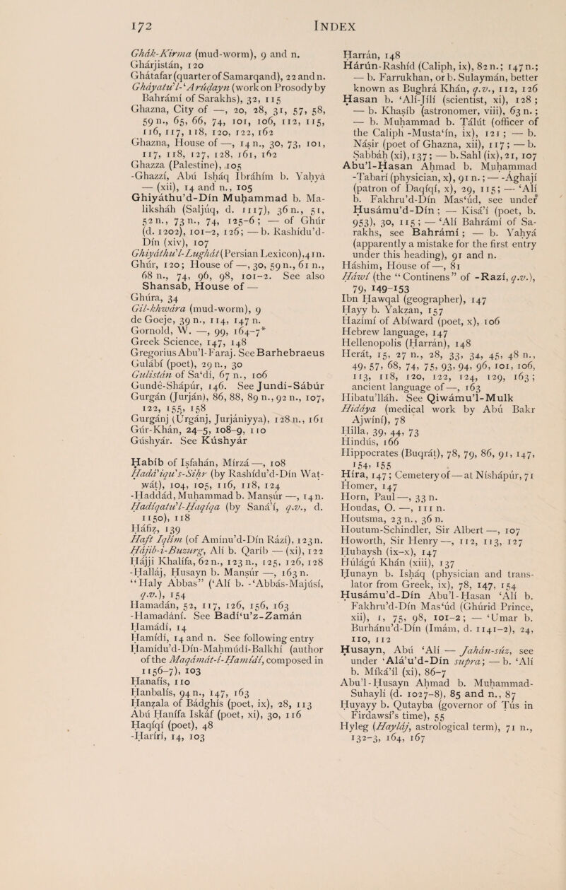 Ghdk-Kirma (mud-worm), 9 and n. Gharjistan, 120 Ghatafar (quarter of Samarqand), 22 and n. GkayatuP- ‘Arudayn (work on Prosody by Bahrami of Sarakhs), 32, 115 Ghazna, City of —, 20, 28, 31, 57, 58, 5911., 65, 66, 74, ioj, 106, 112, 115, x 16, 117, 118, 120, 122, 162 Ghazna, House of—, 14m, 30, 73, 101, 117, 118, 127, 128, j6i, 162 Ghazza (Palestine), 105 -Ghazzi, Abu Ishaq Ibrahim b. Yahya — (xii), 14 and n., 105 Ghiyathu’d-Din Muhammad b. Ma- likshah (Saljuq, d. 1117), 36 n., 51, 52 n., 7311., 74, 125-6; — of Ghur (d. 1202), 101-2, 126; —b. Kashidu’d- Din (xiv), 107 GhiydthiCl-Lughat(Persian Lexicon),41 n. Ghur, 120; House of—, 30, 59n., 61 n., 68 n., 74, 96, 98, 101-2. See also Shansab, House of — Ghiira, 34 Gil-khzvdra (mud-worm), 9 de Goeje, 39 n., 114, 147 n. Gornold, VV. —, 99, 164-7* Greek Science, 147, 148 Gregorius Abu’1-Faraj. See Barhebraeus Gulabi (poet), 290., 30 Gulistan of Sa‘di, 67 n., 106 Gunde-Shapur, 146. See Jundi-Sabur Gurgan (Jurjan), 86, 88, 89 n., 92 n., 107, 122,155,158 Gurganj (Urganj, Jurjaniyya), 12811., 161 Gur-Khan, 24-5, 108-g, iio Gushyar. See Kushyar Habib of Isfahan, Mirza—, 108 Hada'iqu's-Sihr (by Rashidu’d-Din Wat- wat), 104, 105, 116, 118, 124 -Haddad,Muhammadb. Mansur—, 1411. Hadiqahdl-Haqiqa (by Sana’i, q.v., d. 1150), 118 Hafiz, 139 Haft Iqlirn (of Aminu’d-Din Razi), i23n. Hajib-i-Buzurg, Ali b. Qarib — (xi), 122 Hajji Khalifa, 62 n., 123 n., 125, 126, 128 -Hallaj, Husayn b. Mansur —, 16311. “Ilaly Abbas” (‘Ali b. -‘Abbas-Majiisi, q.v.), 154 Hamadan, 52, 117, 126, 156, 163 -Hamadani. See Badi‘u’z-Zaman Hamadi, 14 Hamidi, ^and n. See following entry Hamidu’d-Din-Mahmudi-Balkhi (author of the Maqdindt-i-Hamidi, composed in 1156-7), 103 Hanafis, 110 Hanbalis, 94 n., 147, 163 Hanzala of Badghis (poet, ix), 28, 113 Abu Hanifa Iskaf (poet, xi), 30, 116 Haqiqi (poet), 48 -Hariri, 14, 103 Harran, 148 Harun-Rashid (Caliph, ix), 8211.; 1470.; — b. Farrukhan, orb. Sulayman, better known as Bughra Khan, q.v112, 126 Hasan b. ‘Ali-Jili (scientist, xi), 128 ; — b. Khasib (astronomer, viii), 63 n.; — b. Muhammad b. Talut (officer of the Caliph-Musta'in, ix), 121; — b. Nasir (poet of Ghazna, xii), 117 ; —b. Sabbah (xi), 137; — b.Sahl (ix),2i, 107 Abu’l-Hasan Ahmad b. Muhammad -Tabari (physician, x), 91 n.;-Aghaji (patron of Daqiqi, x), 29, 115; — ‘All b. Fakhru’d-Din Mas'ud, see under Husamu’d-Din ; — Kisa’i (poet, b. 953)5 30, 115 ; — ‘All Bahrami of Sa¬ rakhs, see Bahrami; — b. Yahya (apparently a mistake for the first entry under this heading), 91 and n. Hashim, House of—, 81 Hdwi (the “Continens” of -Razi, q.v.), 795 149-153 Ibn Hawqal (geographer), 147 Hayy b. Yakzan, 157 Hazimi of Abiward (poet, x), 106 Hebrew language, 147 Hellenopolis (Harran), 148 Herat, 15, 27 n., 28, 33, 34, 45, 48 n., 49’ 57’ 68, 74, 75, 93, 94, 96, 101, 106, 113, 118, 120, 122, 124, 129, 163; ancient language of—, 163 Hibatu’llah. See Qiwamu’i-Mulk Hiddya (medical work by Abu Bakr Ajwini), 78 Hi 11a, 39, 44, 73 Hindus, 166 Hippocrates (Buqrat), 78, 79, 86, 91, 147, 154’ 155 Hira, 147 ; Cemetery of — at Nishapur, 71 Homer, 147 Horn, Paul—, 33 n. Houdas, O. —, 111 n. Houtsma, 23 n., 36 n. Houtum-Schindler, Sir Albert —, 107 Howorth, Sir Flenry—, 112, 113, 127 Hubaysb (ix-x), 147 Hulagii Khan (xiii), 137 Hunayn b. Ishaq (physician and trans¬ lator from Greek, ix), 78, 147, 154 Husamu’d-Din Abu’l-Hasan ‘Ali b. Fakhru’d-Din Mas‘ud (Ghurid Prince, xii), 1, 75, 98, 101-2; — ‘Umar b. Burhanu’d-Din (Imam, d. 1141-2), 24, no, 112 Husayn, Abu ‘Ali — Jahan-suz, see under ‘Ala’u’d-Din supra', —b. ‘Ali b. Mika’il (xi), 86-7 Abu’l-Husayn Ahmad b. Muhammad- Suhayli (d. 1027-8), 85 and n., 87 Huyayy b. Qutayba (governor of Tus in Firdawsi’s time), 55 Hyleg (Hayldj, astrological term), 71 n., i32_35 164, 167