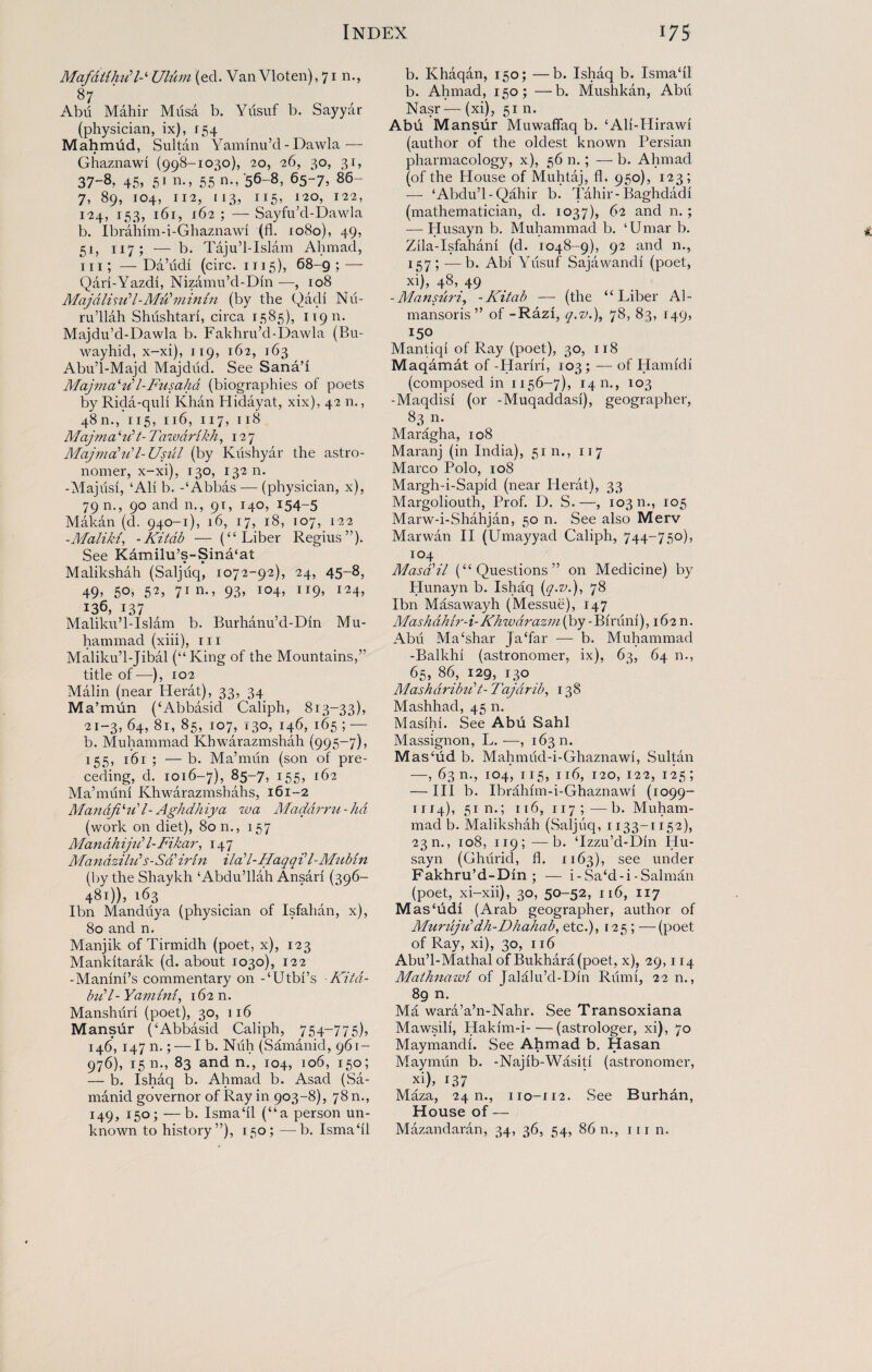 MafdiihFUlum (eel. Van Vloten), 71 n., 87 Abu Mahir Musa b. Yilsuf b. Sayyar (physician, ix), 154 Mahmud, Sultan Yaminu’d - Dawla— Ghaznawi (998-1030), 20, 26, 30, 31, 37-8, 45, 51 n., 55 n., '56-8, 65-7, 86- 7, 89, 104, 112, 113, 115, 120, 122, 124, 153, 161, 162 ; — Sayfu’d-Dawla b. Ibrahim-i-Ghaznawi (fl. 1080), 49, 51, 117; — b. Tajul-Islam Ahmad, 111; —Da’udi (circ. 1115), 68-9; — Qari-Yazdi, Nizamu’d-Din —, 108 Majdlindl-Mu ’ m in in (by the Qadi Nii- ru’llah Shushtari, circa 1585), 11911. Majdu’d-Dawla b. Fakhru’d-Dawla (Bu- wayhid, x-xi), 119, 162, 163 Abu’l-Majd Majdiid. See Sana! Majma'u’l-Fusahd (biographies of poets by Rida-quli Khan Hidayat, xix), 42 n., 4811., 115, 116, 117, 118 Majma ‘‘Ft- Tawdrikh, 127 Majmcdii'l- Usui (by Klishyar the astro¬ nomer, x-xi), 130, 132 n. -Majusi, ‘Ali b. -‘Abbas — (physician, x), 79 n., 90 and n., 91, 140, 154-5 Makan (d. 940-1), 16, 17, 18, 107, 122 -.Maliki, -Kitdb — (“Liber Regius”). See Kamilu’s-Sina‘at Malikshah (Saljuq, 1072-92), 24, 45-8, 49, 50, 52, 71 n., 93, 104, 119, 124, 136, 137 Maliku’l-Islam b. Burhanu’d-Din Mu¬ hammad (xiii), hi Maliku’l-Jibal (“King of the Mountains,” title of—), 102 Malin (near Herat), 33, 34 Ma’mun (‘Abbasid Caliph, 813-33), 21-3, 64, 81, 85, 107, 130, 146, 165 ; — b. Muhammad Khwarazmshah (995-7), 155, 161 ; — b. Ma’mun (son of pre¬ ceding, d. 1016-7), 85-7, 155, 162 Ma’muni Khwarazmshahs, 161-2 Mandfidd T Aghdhiya wa Maddrru-hd (work on diet), Son., 157 Manah ijtd l-Fikar, 147 Mandzihd s-Sa irin ilaV-I/aqq 11-Mubin (by the Shaykh ‘Abdullah Ansari (396- 481)), 163 Ibn Manduya (physician of Isfahan, x), 80 and n. Manjik of Tirmidh (poet, x), 123 Mankitarak (d. about 1030), 122 -Manini’s commentary on -‘Utbi’s -Kitd- bidl- Yamini, 162 n. Manshuri (poet), 30, 116 Mansur (‘Abbasid Caliph, 754-775), 146, 147 n.; — I b. Nuh (Samanid, 961- 976), 15 n., 83 and n., 104, 106, 150 ; — b. Ishaq b. Ahmad b. Asad (Sa¬ manid governor of Ray in 903-8), 78 n., 149, 150; —b. Ismail (“a person un¬ known to history”), 150; —b. Ismail b. Khaqan, 150; —b. Ishaq b. Ismail b. Ahmad, 150; —b. Mushkan, Abu Nasr— (xi), 5111. Abu Mansur Muwaflaq b. ‘Ali-Hirawi (author of the oldest known Persian pharmacology, x), 56 n.; — b. Ahmad (of the House of Muhtaj, fl. 950), 123; — ‘Abdu’l-Qahir b. Tahir-Baghdadi (mathematician, d. 1037), 62 and n.; -—Husayn b. Muhammad b. ‘Umar b. Zila-Isfahani (d. 1048-9), 92 and n., 157; —b. Abi Yusuf Sajawandi (poet, xi), 48, 49 -Mansuri, -Kitab — (the “Liber Al- mansoris ” of -Razi, q.v.), 78, 83, 149, 150 Mantiqi of Ray (poet), 30, 118 Maqamat of -Hariri, 103 ; — of Hamidi (composed in 1156-7), 14 m, 103 -Maqdisi (or -Muqaddasi), geographer, 83 n. Maragha, 108 Maranj (in India), 51 n., 117 Marco Polo, 108 Margh-i-Sapid (near Herat), 33 Margoliouth, Prof. D. S.—, 103 n., 105 Marw-i-Shahjan, 50 n. See also Merv Marwan II (Umayyad Caliph, 744-750), 104 Masd'il (“Questions” on Medicine) by Hunayn b. Ishaq (7.^.), 78 Ibn Masawayh (Messue), 147 Mashdhir-i-KJmvdrazm (by -Biriini), 162 n. Abu Ma‘shar Ja‘far — b. Muhammad -Balkhi (astronomer, ix), 63, 64 n., 65, 86, 129, 130 MasharibFt-Taj drib, 138 Mashhad, 45 n. Masihi. See Abu Sahl Massignon, L. —, 163 n. Mas‘ud b. Mahmud-i-Ghaznawi, Sultan —, 6311., 104, 115, 116, 120, 122, 125; — Ill b. Ibrahim-i-Ghaznawi (1099- 1114), 51 n.; 116, 117 ; —b. Muham¬ mad b. Malikshah (Saljuq, 1133-1152), 23 n., 108, 119; —^b. ‘Izzu’d-Din Hu¬ sayn (Ghiirid, fl. 1163), see under Fakhru’d-Din ; — i-Sa‘d-i-Salman (poet, xi-xii), 30, 5°-52> n6, n7 M as‘udi (Arab geographer, author of Murujiddh-Dhahab, etc.), 125 ; —(poet of Ray, xi), 30, 116 Abu’l-Mathal of Bukhara (poet, x), 29,114 Mathnawt of Jalalu’d-Din Riimi, 22 n., 89 n. Ma wara’a’n-Nahr. See Transoxiana Mawsili, Hakim-i-(astrologer, xi), 70 Maymandi. See Ahmad b. Hasan Maymiln b. -Najib-Wasiti (astronomer, xi), 137 Maza, 24 n., 110-112. See Burhan, House of — Mazandaran, 34, 36, 54, 8611., in n.