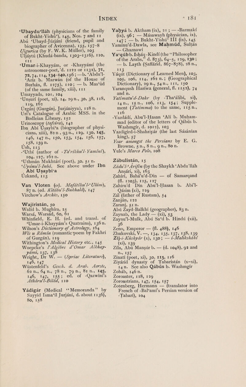 ‘Ubaydu’llah (physicians of the family of Bukht-Yishu‘), 145, Nos. 7 and 11 Abti ‘Ubayd-Juzjani (friend, pupil and biographer of Avicenna), 155, 157-8 Uigurica (by F. W. K. Muller), 103 Uljaytu (Khuda-banda, 1303-1316), no, 111 ‘Umar-i-Khayyam, or -Khayyarm (the astronomer-poet,‘d. 1122 or 1132), 7U 72, 74,114, 134-140,156 ; —b. ‘Abdu’l- ‘Aziz b. Marwan (of the House of Burhan, fi. 1275), iro; —b. Mas‘ud (of the same family, xiii), in Umayyads, roi, 104 ‘Unsun (poet, xi), 14, 29 n., 30, 38, 118, 119, 162 Urganj (Gurganj, Jurjaniyya), 12811. Uri’s Catalogue of Arabic MSS. in the Bodleian Library, 152 Urinoscopy (tafsira), 142 Ibn Abi UsaybPa (biographer of physi¬ cians, xiii), 82 n , 93 n., 129, 130, 145, 146, 147 n., 150, 153, 154, 156, 157, , 158, 159 n- Ush, 113 -‘Utbi (author of -TcPrikhiP l-Yamini), 104, 127, 162 n. ‘Uthman Mukhtari (poet), 30, 51 n. ‘ UyunuH-Inbd. See above under Ibn Abi Usaybi'a Uzkand, 113 Van Vloten (ed. Mafdtihu' DUldm), 87 n. (ed. KitdbiPl-Bukhald), 147 Virchow’s Archiv, 150 Wajiristan, 50 Walid b. Mughira, 25 Warsa, Warsad, 60, 61 Whinfield, E. H. (ed. and transl. of ‘Umar-i-Khayyam’s Quatrains), 13611. Wilson’s Dictionary of Astrology, 164 Wis u Ramin (romantic poem by Fakhri of Gurgan), 119 Withington’s Medical History etc., 145 Woepcke’s P Algebre d'Omar Alkhay- ydmi, 137, 138 Wright, Dr W. — (Syriac Literature), 146, 147 Wustenfeld’s Gesch. d. Arab. Aerzte, 62 n., 64 n., 78 n., 79 n., 81 n., 145, 146, 147, 155; ed. of -Qazwini’s AthdriPl-Bilad, no Yadigar (Medical “Memoranda” by Sayyid Ismahl Jurjani, d. about 1136), 80, 158 Yahya b. Aktham (ix), 21 ; — -Barmaki (ix), 96 ; — Masawayh (physician, ix), [47 ; — b. Bukht-YishiP III (ix), 145 Yaminu’d-Dawla, see Mahmud, Sultan — Ghaznawi Ya‘qubb. Ishaq-Kindi (the “Philosopher of the Arabs,” d. 873), 64-5, 129, 130 ; — b. Layth (Saffarid, 867-878), 28 n., 113 Yaqut (Dictionary of Learned Men), 103, 105, 106, 114, 162 n.; (Geographical Dictionary), 29 n., 54n., in, 150 Yaranqush Hariwa (general, fl. 1152), 74 and n. YatimatiP d-Dahr (by -Tha‘alibi, xi), 1411., 15 n., 106, 113, 154 5 Supple¬ ment (Tatimma') to the same, 11511., 116 -Yazdadi, Abu’l-Hasan ‘Ali b. Muham¬ mad (editor of the letters of Qabus b. Washmgir, d. 1012), 103 Yazdigird-i-Shahriyar (the last Sasanian king), 57 , _ _ Year amongst the Persians by F. G. Browne, 5 n., 8 n., 9 n., 80 n. Yule’s Marco Polo, 108 Zabulistan, 15 ZadiP/-*Arifin (by the Shaykh ‘Abdu’llah Ansari, xi), 163 Zahiri, Baha’u’d-Din — of Samarqand (fl. 1203), 125, 127 Zahiru’d Din Abu’l-Hasan b. Abi’l- Qasim (xi), 129 Zal (father of Rustam), 54 Zanjan, 122 Zaranj, 51 n. Abu Zayd-Balkhi (geographer), 83 n. Zaynab, the Lady — (xi), 53 Zaynu’l-Mulk, Abu Sa‘d b. Hindu (xii), 36 Zeno, Emperor — (fl. 488), 146 Zhukovski, V.—, 134, 135, 137, 138, 139^ Zij-i-Kushydr (x), 130; —i-Malikshdhi (xi), 139 / Zila, Abu Mansur b. — (d. 1048), 92 and n., 157 Zinati (poet, xi), 30, 115, 116 Ziyarid dynasty of Tabaristan (x-xi), 14 n. See also Qabus b. Washmgir Zohab, 14611. Zoroaster, 128, 129 Zoroastrians, 147, 154, 157 Zotenberg, Hermann — (translator into French of -BaPami’s Persian version of -Tabari), 104