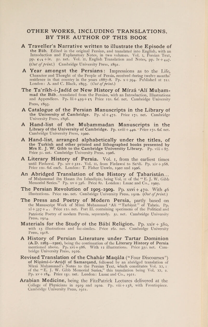 OTHER WORKS, INCLUDING TRANSLATIONS, BY THE AUTHOR OF THIS BOOK A Traveller’s Narrative written to illustrate the Episode of the Bab. Edited in the original Persian, and translated into English, with an Introduction and Explanatory Notes, in two volumes. Vol. I, Persian Text, pp. fi\+iv. 5s. net. Vol. Ii, English Translation and Notes, pp. lv + 447. {Out of print.) Cambridge University Press, 1891. A Year amongst the Persians: Impressions as to the Life, Character and Thought of the People of Persia, received during twelve months’ residence in that country in the years 1887-8. Pp. x + 594. Published at 21 s. London: A. and C. Black, 1893. {Out of print.) The Ta’rikh-i-Jadid or New History of Mirza ‘All Muham¬ mad the Bab...translated from the Persian, with an Introduction, Illustrations and Appendices. Pp. Hi -f- 459 -t- v 1 Price I2J-. 6d. net. Cambridge University Press, 1893. A Catalogue of the Persian Manuscripts in the Library of the University of Cambridge. Pp. xl + 472. Price 17s. net. Cambridge University Press, 1896. A Hand-list of the Muhammadan Manuscripts in the Library of the University of Cambridge. Pp. xviii + 440. * Price 17^. 6d. net. Cambridge University Press, 1900. A Hand-list, arranged alphabetically under the titles, of the Turkish and other printed and lithographed books presented by Mrs E. J. W. Gibb to the Cambridge University Library. Pp. viii + 87. Price 5s. net. Cambridge University Press, 1906. A Literary History of Persia. Vol. 1, from the earliest times until Firdawsi. Pp. xiv + 52i. Vol. 11, from Firdawsi to Sa‘di. Pp. xiv + 568. Price 12s. 6d. each. London: T. Fisher Unwin, 1902 and 1906. An Abridged Translation of the History of Tabaristan... of Muhammad ibn Hasan ibn Isfandiyar, being Vol. 11 of the “ E. J. W. Gibb Memorial Series.” Pp. xv + 356. Price Si1. London: Luzac and Co., 1905. The Persian Revolution of 1905-1909. Pp. xxvi + 470. With 46 illustrations. Price 10s. net. Cambridge University Press, 1910. {Out of print.) The Press and Poetry of Modern Persia, partly based on the Manuscript Work of Mirza Muhammad ‘AH “ Tarbiyat ” of Tabriz. Pp. xl + 357+ 0 . Price 12s. net. Part II, containing specimens of the Political and Patriotic Poetry of modern Persia, separately. gs. net. Cambridge University Press, 1914. Materials for the Study of the Babi Religion. Pp. xxiv + 380, with 15 illustrations and fac-similes. Price i6j\ net. Cambridge University Press, 1918. A History of Persian Literature under Tartar Dominion (A.D. 1265—1502), being the continuation of the Literary History of Persia mentioned above. Pp. xvi + 586. With 12 illustrations. Price35j-.net. Cam¬ bridge University Press, 1920. Revised Translation of the Chahar Maqala (“Four Discourses”) of Nizami-i-‘Arudi of Samarqand, followed by an abridged translation of Mirza Muhammad’s Notes to the Persian Text, which constitutes Vol. xi, 1 of the “ E. J. W. Gibb Memorial Series,” this translation being Vol. xi, 2. Pp. xv+184. Price 15s. net. London: Luzac and Co., 1921. Arabian Medicine, being the FitzPatrick Lectures delivered at the College of Physicians in 1919 and 1920. Pp. viii+138, with Frontispiece. Cambridge University Press, 1921.