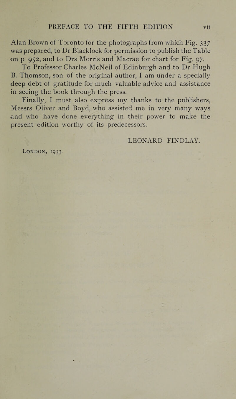 Alan Brown of Toronto for the photographs from which Fig. 337 was prepared, to Dr Blacklock for permission to publish the Table on p. 952, and to Drs Morris and Macrae for chart for Fig. 97. To Professor Charles McNeil of Edinburgh and to Dr Hugh B. Thomson, son of the original author, I am under a specially deep debt of gratitude for much valuable advice and assistance in seeing the book through the press. Finally, I must also express my thanks to the publishers, Messrs Oliver and Boyd, who assisted me in very many ways and who have done everything in their power to make the present edition worthy of its predecessors. LEONARD FINDLAY. London, 1933.