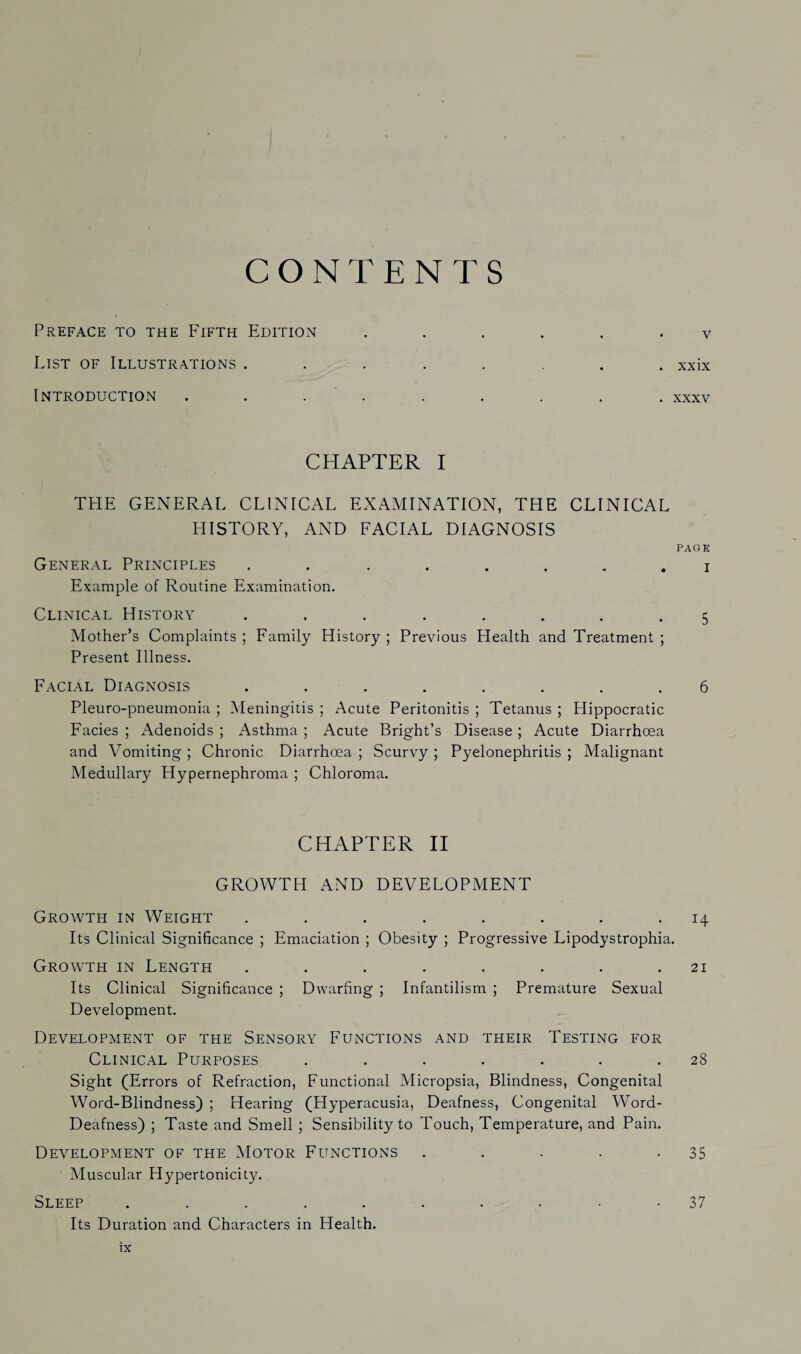 CONTENTS Preface to the Fifth Edition ...... v List of Illustrations ........ xxix Introduction . . . . . . . . xxxv CHAPTER I THE GENERAL CLINICAL EXAMINATION, THE CLINICAL HISTORY, AND FACIAL DIAGNOSIS PAGE General Principles ........ i Example of Routine Examination. Clinical History ........ 5 Mother’s Complaints ; Family History ; Previous Health and Treatment ; Present Illness. Facial Diagnosis ........ 6 Pleuro-pneumonia ; Meningitis ; Acute Peritonitis ; Tetanus ; Hippocratic Facies ; Adenoids ; Asthma ; Acute Bright’s Disease; Acute Diarrhoea and Vomiting ; Chronic Diarrhoea ; Scurvy ; Pyelonephritis ; Malignant Medullary Hypernephroma ; Chloroma. CHAPTER II GROWTH AND DEVELOPMENT Growth in Weight ........ 14 Its Clinical Significance ; Emaciation ; Obesity ; Progressive Lipodystrophia. Growth in Length ........ 21 Its Clinical Significance ; Dwarfing ; Infantilism ; Premature Sexual Development. Development of the Sensory Functions and their Testing for Clinical Purposes ....... 28 Sight (Errors of Refraction, Functional Micropsia, Blindness, Congenital Word-Blindness) ; Hearing (Hyperacusia, Deafness, Congenital Word- Deafness) ; Taste and Smell ; Sensibility to Touch, Temperature, and Pain. Development of the Motor Functions . . . . -35 Muscular Hypertonicity. Sleep .......... 37 Its Duration and Characters in Health.