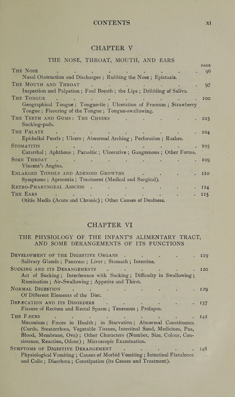 CHAPTER V THE NOSE, THROAT, MOUTH, AND EARS PAGE The Nose ......... 96 Nasal Obstruction and Discharges ; Rubbing the Nose ; Epistaxis. The Mouth and Throat . . . . . . .97 Inspection and Palpation ; Foul Breath ; the Lips ; Dribbling of Saliva. The Tongue ......... 100 Geographical Tongue ; Tongue-tie ; Ulceration of Fraenum ; Strawberry Tongue ; Fissuring of the Tongue ; Tongue-swallowing. The Teeth and Gums : The Cheeks ..... 103 Sucking-pads. The Palate ......... 104 Epithelial Pearls ; Ulcers ; Abnormal Arching ; Perforation ; Rashes. Stomatitis ......... 105 Catarrhal ; Aphthous ; Parasitic ; Ulcerative ; Gangrenous ; Other Forms. Sore Throat ......... 109 Vincent’s Angina. Enlarged Tonsils and Adenoid Growths . . . .110 Symptoms ; Aprosexia ; Treatment (Medical and Surgical). Retro-Pharyngeal Abscess . . . . . .114 The Ears . . . . . . . . .115 Otitis Media (Acute and Chronic) ; Other Causes of Deafness. CHAPTER VI THE PHYSIOLOGY OF THE INFANT’S ALIMENTARY TRACT, AND SOME DERANGEMENTS OF ITS FUNCTIONS Development of the Digestive Organs . . . . .119 -Salivary Glands ; Pancreas ; Liver ; Stomach ; Intestine. Sucking and its Derangements ...... 120 Act of Sucking ; Interference with Sucking ; Difficulty in Swallowing; Rumination ; Air-Swallowing ; Appetite and Thirst. Normal Digestion . . . . . . . .129 Of Different Elements of the Diet. Defecation and its Disorders ...... 137 Fissure of Rectum and Rectal Spasm ; Tenesmus ; Prolapse. The Feces ......... 141 Meconium ; Faeces in Health ; in Starvation ; Abnormal Constituents (Curds, Steatorrhoea, Vegetable Tissues, Intestinal Sand, Medicines, Pus, Blood, Membrane, Ova) ; Other Characters (Number, Size, Colour, Con¬ sistence, Reaction, Odour) ; Microscopic Examination. Symptoms of Digestive Derangement ..... 148 Physiological Vomiting ; Causes of Morbid Vomiting ; Intestinal Flatulence and Colic ; Diarrhoea ; Constipation (its Causes and Treatment).