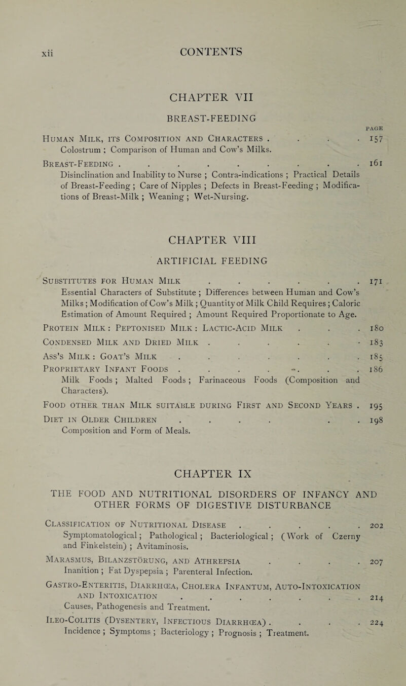 Xll CHAPTER VII BREAST-FEEDING PAGE Human Milk, its Composition and Characters . . . 157 Colostrum ; Comparison of Human and Cow’s Milks. Breast-Feeding . . . . . . . . .161 Disinclination and Inability to Nurse ; Contra-indications; Practical Details of Breast-Feeding ; Care of Nipples ; Defects in Breast-Feeding ; Modifica¬ tions of Breast-Milk ; Weaning ; Wet-Nursing. CHAPTER VIII ARTIFICIAL FEEDING Substitutes for Human Milk . . . . . .171 Essential Characters of Substitute ; Differences between Human and Cow’s Milks ; Modification of Cow’s Milk ; Quantity of Milk Child Requires ; Caloric Estimation of Amount Required ; Amount Required Proportionate to Age. Protein Milk: Peptonised Milk: Lactic-Acid Milk . . .180 Condensed Milk and Dried Milk . . . . . -183 Ass’s Milk: Goat’s Milk . . . . . . .185 Proprietary Infant Foods . . . . . .186 Milk Foods ; Malted Foods ; Farinaceous Foods (Composition and Characters). Food other than Milk suitable during First and Second Years . 195 Diet in Older Children . . . . . .198 Composition and Form of Meals. CHAPTER IX THE FOOD AND NUTRITIONAL DISORDERS OF INFANCY AND OTHER FORMS OF DIGESTIVE DISTURBANCE Classification of Nutritional Disease ..... 202 Symptomatological; Pathological; Bacteriological; (Work of Czerny and Finkelstein) ; Avitaminosis. Marasmus, Bilanzstorung, and Athrepsia .... 207 Inanition ; Fat Dyspepsia ; Parenteral Infection. Gastro-Enteritis, Diarrhcea, Cholera Infantum, Auto-Intoxication and Intoxication ....... 214 Causes, Pathogenesis and Treatment. Ileo-Colitis (Dysentery, Infectious Diarrhcea) . . . .224 Incidence ; Symptoms ; Bacteriology ; Prognosis ; Treatment.