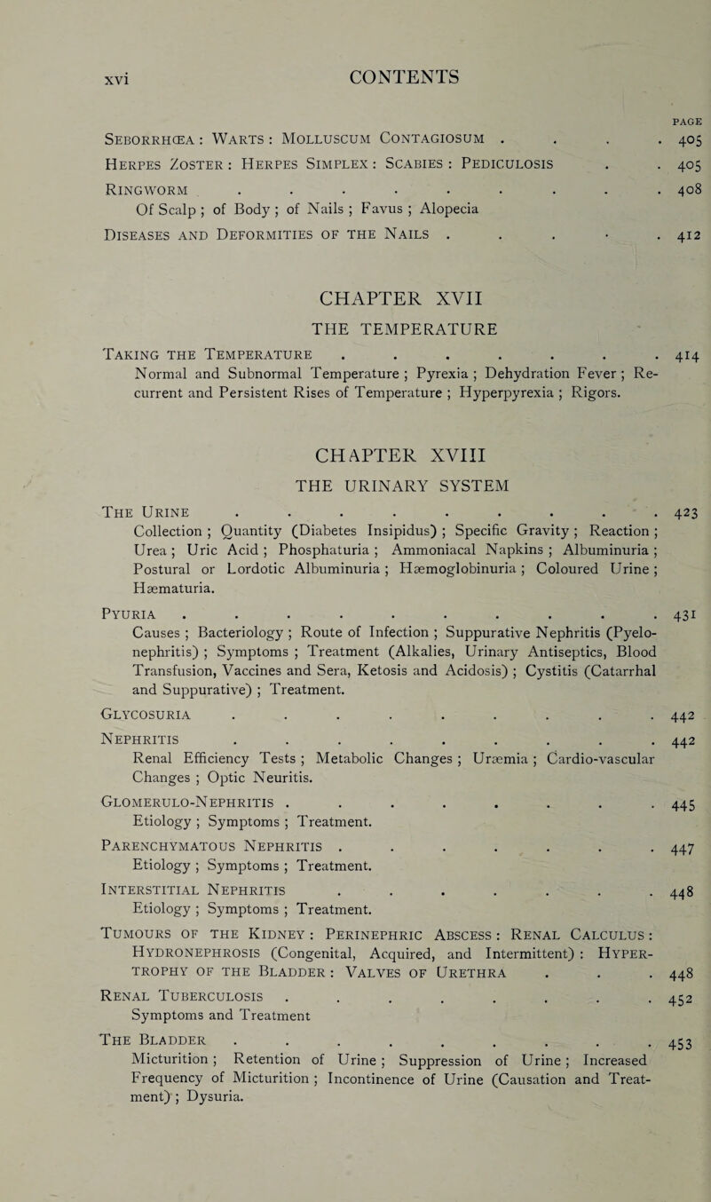 Seborrhcea : Warts : Molluscum Contagiosum . Herpes Zoster : Herpes Simplex : Scabies : Pediculosis Ringworm ....... Of Scalp ; of Body ; of Nails ; Favus ; Alopecia Diseases and Deformities of the Nails . CHAPTER XVII THE TEMPERATURE Taking the Temperature ....... Normal and Subnormal Temperature ; Pyrexia ; Dehydration Fever ; Re¬ current and Persistent Rises of Temperature ; Hyperpyrexia ; Rigors. CHAPTER XVIII THE URINARY SYSTEM The Urine ......... Collection ; Quantity (Diabetes Insipidus) ; Specific Gravity ; Reaction ; Urea ; Uric Acid ; Phosphaturia ; Ammoniacal Napkins ; Albuminuria ; Postural or Lordotic Albuminuria; Haemoglobinuria; Coloured Urine; Hsematuria. Pyuria .......... Causes ; Bacteriology ; Route of Infection ; Suppurative Nephritis (Pyelo¬ nephritis) ; Symptoms ; Treatment (Alkalies, Urinary Antiseptics, Blood Transfusion, Vaccines and Sera, Ketosis and Acidosis) ; Cystitis (Catarrhal and Suppurative) ; Treatment. Glycosuria ......... Nephritis ......... Renal Efficiency Tests ; Metabolic Changes ; Uraemia ; Cardio-vascular Changes ; Optic Neuritis. Glomerulo-Nephritis ........ Etiology ; Symptoms ; Treatment. Parenchymatous Nephritis ....... Etiology ; Symptoms ; Treatment. Interstitial Nephritis ....... Etiology ; Symptoms ; Treatment. Tumours of the Kidney : Perinephric Abscess : Renal Calculus : Hydronephrosis (Congenital, Acquired, and Intermittent) : Hyper¬ trophy of the Bladder : Valves of Urethra Renal Tuberculosis ........ Symptoms and Treatment The Bladder ......... Micturition; Retention of Urine ; Suppression of Urine; Increased Frequency of Micturition ; Incontinence of Urine (Causation and Treat¬ ment) ; Dysuria. PAGE 405 405 408 412 414 423 431 442 442 445 447 448 448 452 453