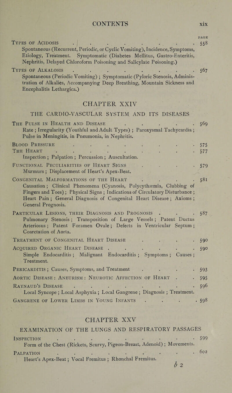 PAGE Types of Acidosis . . . . . . . .558 Spontaneous (Recurrent, Periodic, or Cyclic Vomiting), Incidence, Symptoms, Etiology, Treatment. Symptomatic (Diabetes Mellitus, Gastro-Enteritis, Nephritis, Delayed Chloroform Poisoning and Salicylate Poisoning.) Types of Alkalosis . . . . . . . .567 Spontaneous (Periodic Vomiting) ; Symptomatic (Pyloric Stenosis, Adminis¬ tration of Alkalies, Accompanying Deep Breathing, Mountain Sickness and Encephalitis Lethargica.) CHAPTER XXIV THE CARDIO-VASCULAR SYSTEM AND ITS DISEASES The Pulse in Health and Disease ..... 569 Rate ; Irregularity (Youthful and Adult Types) ; Paroxysmal Tachycardia ; Pulse in Meningitis, in Pneumonia, in Nephritis. Blood Pressure . . . . . . . -575 The Heart . . . . . . . . -577 Inspection ; Palpation ; Percussion ; Auscultation. Functional Peculiarities of Heart Signs .... 579 Murmurs ; Displacement of Heart’s Apex-Beat. Congenital Malformations of the Heart . . . .581 Causation ; Clinical Phenomena (Cyanosis, Polycythaemia, Clubbing of Fingers and Toes) ; Physical Signs ; Indications of Circulatory Disturbance ; Heart Pain ; General Diagnosis of Congenital Heart Disease ; Axioms ; General Prognosis. Particular Lesions, their Diagnosis and Prognosis . . . 587 Pulmonary Stenosis ; Transposition of Large Vessels ; Patent Ductus Arteriosus; Patent Foramen Ovale; Defects in Ventricular Septum; Coarctation of Aorta. Treatment of Congenital Heart Disease .... 590 Acquired Organic Heart Disease ...... 590 Simple Endocarditis ; Malignant Endocarditis ; Symptoms ; Causes ; Treatment. Pericarditis ; Causes, Symptoms, and Treatment .... 593 Aortic Disease: Aneurism: Neurotic Affection of Heart . . 595 Raynaud’s Disease ........ 596 Local Syncope ; Local Asphyxia ; Local Gangrene ; Diagnosis ; Treatment. Gangrene of Lower Limbs in Young Infants .... 598 CHAPTER XXV EXAMINATION OF THE LUNGS AND RESPIRATORY PASSAGES Inspection 599 Form of the Chest (Rickets, Scurvy, Pigeon-Breast, Adenoid) ; Movements. Palpation 602 Heart’s Apex-Beat; Vocal Fremitus ; Rhonchal F'remitus. b 2
