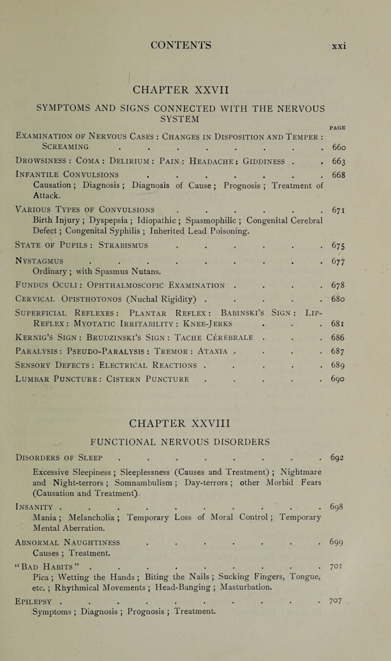 CHAPTER XXVII SYMPTOMS AND SIGNS CONNECTED WITH THE NERVOUS SYSTEM PAGE Examination of Nervous Cases : Changes in Disposition and Temper : Screaming ........ 660 Drowsiness : Coma : Delirium : Pain : Headache : Giddiness . . 663 Infantile Convulsions ....... 668 Causation ; Diagnosis ; Diagnosis of Cause ; Prognosis ; Treatment of Attack. Various Types of Convulsions . . . . . .671 Birth Injury ; Dyspepsia ; Idiopathic ; Spasmophilic ; Congenital Cerebral Defect; Congenital Syphilis ; Inherited Lead Poisoning. State of Pupils : Strabismus ...... 675 Nystagmus ......... 677 Ordinary ; with Spasmus Nutans. Fundus Oculi : Ophthalmoscopic Examination .... 678 Cervical Opisthotonos (Nuchal Rigidity) ..... 680 Superficial Reflexes : Plantar Reflex : Babinski’s Sign : Lip- Reflex : Myotatic Irritability: Knee-Jerks . . .681 Kernig’s Sign : Brudzinski’s Sign : Tache Cerebrale . . . 686 Paralysis : Pseudo-Paralysis : Tremor : Ataxia .... 687 Sensory Defects : Electrical Reactions ..... 689 Lumbar Puncture: Cistern Puncture ..... 690 CHAPTER XXVIII FUNCTIONAL NERVOUS DISORDERS Disorders of Sleep ........ 692 Excessive Sleepiness ; Sleeplessness (Causes and Treatment) ; Nightmare and Night-terrors ; Somnambulism ; Day-terrors ; other Morbid Fears (Causation and Treatment). Insanity .......... 698 Mania; Melancholia; Temporary Loss of Moral Control; Temporary Mental Aberration. Abnormal Naughtiness ....... 699 Causes ; Treatment. “Bad Habits” . . . . • . • • .701 Pica; Wetting the Hands; Biting the Nails; Sucking Fingers, Tongue, etc. ; Rhythmical Movements ; Head-Banging ; Masturbation. Epilepsy .......... 7^7 Symptoms ; Diagnosis ; Prognosis ; Treatment.