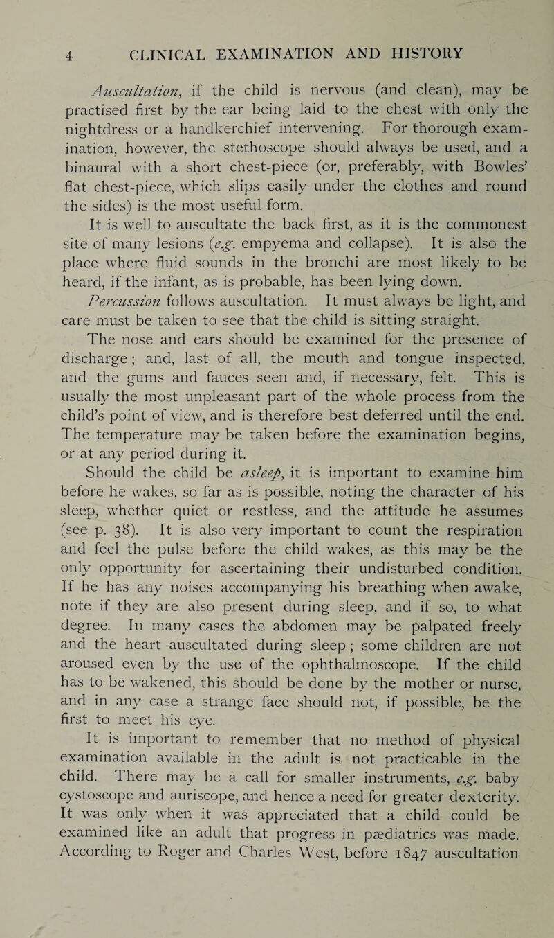 Auscultation, if the child is nervous (and clean), may be practised first by the ear being laid to the chest with only the nightdress or a handkerchief intervening. For thorough exam¬ ination, however, the stethoscope should always be used, and a binaural with a short chest-piece (or, preferably, with Bowles’ flat chest-piece, which slips easily under the clothes and round the sides) is the most useful form. It is well to auscultate the back first, as it is the commonest site of many lesions (eg. empyema and collapse). It is also the place where fluid sounds in the bronchi are most likely to be heard, if the infant, as is probable, has been lying down. Percussion follows auscultation. It must always be light, and care must be taken to see that the child is sitting straight. The nose and ears should be examined for the presence of discharge; and, last of all, the mouth and tongue inspected, and the gums and fauces seen and, if necessary, felt. This is usually the most unpleasant part of the whole process from the child’s point of view, and is therefore best deferred until the end. The temperature may be taken before the examination begins, or at any period during it. Should the child be asleep, it is important to examine him before he wakes, so far as is possible, noting the character of his sleep, whether quiet or restless, and the attitude he assumes (see p. 38). It is also very important to count the respiration and feel the pulse before the child wakes, as this may be the only opportunity for ascertaining their undisturbed condition. If he has any noises accompanying his breathing when awake, note if they are also present during sleep, and if so, to what degree. In many cases the abdomen may be palpated freely and the heart auscultated during sleep ; some children are not aroused even by the use of the ophthalmoscope. If the child has to be wakened, this should be done by the mother or nurse, and in any case a strange face should not, if possible, be the first to meet his eye. It is important to remember that no method of physical examination available in the adult is not practicable in the child. There may be a call for smaller instruments, eg. baby cystoscope and auriscope, and hence a need for greater dexterity. It was only when it was appreciated that a child could be examined like an adult that progress in paediatrics was made. According to Roger and Charles West, before 1847 auscultation