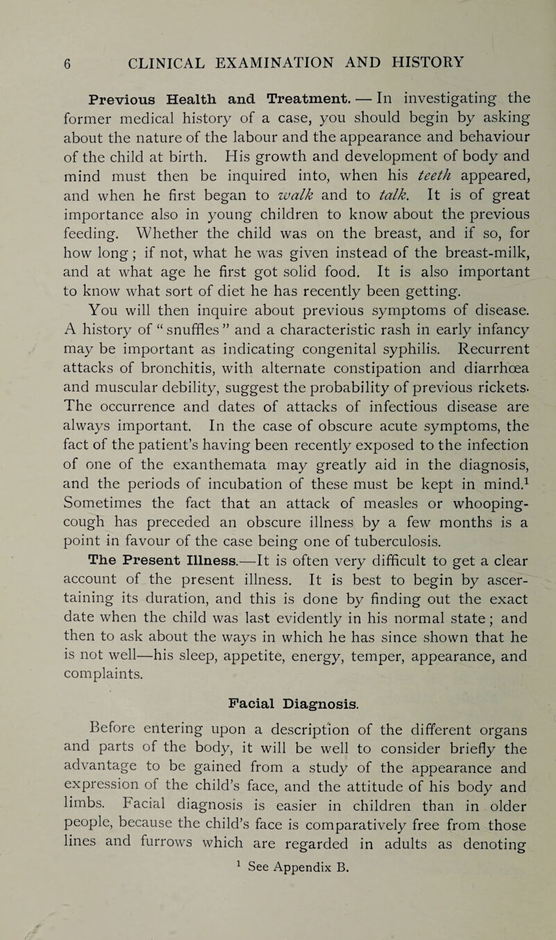 Previous Health and Treatment. — In investigating the former medical history of a case, you should begin by asking about the nature of the labour and the appearance and behaviour of the child at birth. His growth and development of body and mind must then be inquired into, when his teeth appeared, and when he first began to walk and to talk. It is of great importance also in young children to know about the previous feeding. Whether the child was on the breast, and if so, for how long; if not, what he was given instead of the breast-milk, and at what age he first got solid food. It is also important to know what sort of diet he has recently been getting. You will then inquire about previous symptoms of disease. A history of “ snuffles ” and a characteristic rash in early infancy may be important as indicating congenital syphilis. Recurrent attacks of bronchitis, with alternate constipation and diarrhoea and muscular debility, suggest the probability of previous rickets- The occurrence and dates of attacks of infectious disease are always important. In the case of obscure acute symptoms, the fact of the patient’s having been recently exposed to the infection of one of the exanthemata may greatly aid in the diagnosis, and the periods of incubation of these must be kept in mind.1 Sometimes the fact that an attack of measles or whooping- cough has preceded an obscure illness by a few months is a point in favour of the case being one of tuberculosis. The Present Illness.—It is often very difficult to get a clear account of the present illness. It is best to begin by ascer¬ taining its duration, and this is done by finding out the exact date when the child was last evidently in his normal state; and then to ask about the ways in which he has since shown that he is not well—his sleep, appetite, energy, temper, appearance, and complaints. Facial Diagnosis. Before entering upon a description of the different organs and parts of the body, it will be well to consider briefly the advantage to be gained from a study of the appearance and expression of the child’s face, and the attitude of his body and limbs. Facial diagnosis is easier in children than in older people, because the child’s face is comparatively free from those lines and furrows which are regarded in adults as denoting 1 See Appendix B.