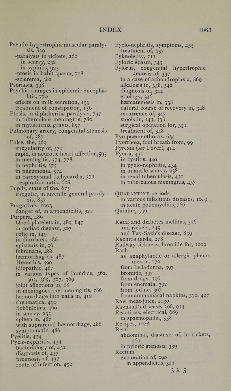 Pseudo-hypertrophic muscular paraly¬ sis, 859 -paralysis in rickets, 260 in scurvy, 232 in syphilis, 925 -ptosis in habit-spasm, 718 -sclerema, 382 Psoriasis, 398 Psychic changes in epidemic encepha¬ litis, 770 effects on milk secretion, 159 treatment of constipation, 156 Ptosis, in diphtheritic paralysis, 737 in tuberculous meningitis, 780 in myasthenia gravis, 857 Pulmonary artery, congenital stenosis of, 587 Pulse, the, 569 irregularity of, 571 rapid, in neurotic heart affection,595 in meningitis, 574, 778 in nephritis, 575 in pneumonia, 574 in paroxysmal tachycardia, 573 -respiration ratio, 608 Pupils, state of the, 675 irregular, in juvenile general paraly¬ sis, 837 Purgatives, 1003 danger of, in appendicitis, 322 Purpura, 486 blood platelets in, 489, 847 in cceliac disease, 307 colic in, 149 in diarrhoea, 486 epistaxis in, 96 fulminans, 488 haemorrhagica, 487 Henoch’s, 490 idiopathic, 487 in various types of jaundice, 362, 363, 365, 3.67, 369 joint affections in, 88 in meningococcus meningitis, 786 haemorrhage into nails in, 412 rheumatica, 490 Schonlein’s, 490 in scurvy, 235 spleen in, 487 with suprarenal haemorrhage, 488 symptomatic, 486 Pyelitis, 434 > Pyelo-nephritis, 434 bacteriology of, 432 diagnosis of, 437 prognosis of, 437 route of infection, 432 Pyelo-nephritis, symptoms, 435 treatment of, 437 Pyknolepsy, 711 Pyloric spasm, 345 Pylorus, congenital hypertrophic stenosis of, 337 in a case of achondroplasia, 869 alkalosis in, 338, 342 diagnosis of, 344 etiology, 346 haematemesis in, 338 natural course of recovery in, 348 recurrence of, 347 stools in, 143, 338 surgical operation for, 351 treatment of, 348 Pyo-pneumothorax, 634 Pyorrhoea, foul breath from, 99 Pyrexia {see Fever), 414 Pyuria, 431 in cystitis, 440 in pyelo-nephritis, 434 in infantile scurvy, 238 in renal tuberculosis, 431 in tuberculous meningitis, 437 Quarantine periods in various infectious diseases, 1019 in acute poliomyelitis, 766 Quinine, 999 Race and diabetes mellitus, 526 and rickets, 245 and Tay-Sach’s disease, 839 Rachitis tarda, 278 Railway sickness, bromide for, 1002 Rash as anaphylactic or allergic pheno¬ menon, 172 from belladonna, 397 bromide, 397 from drugs, 396 from enemata, 392 from iodine, 397 from ammoniacal napkins, 390, 427 Raw meat-juice, 1030 Raynaud’s disease, 596, 934 Reactions, electrical, 689 in spasmophilia, 538 Recipes, 1028 Recti abdominal, diastasis of, in rickets, 260 in pyloric stenosis, 339 Rectum exploration of, 290 in appendicitis, 322 3 x 3