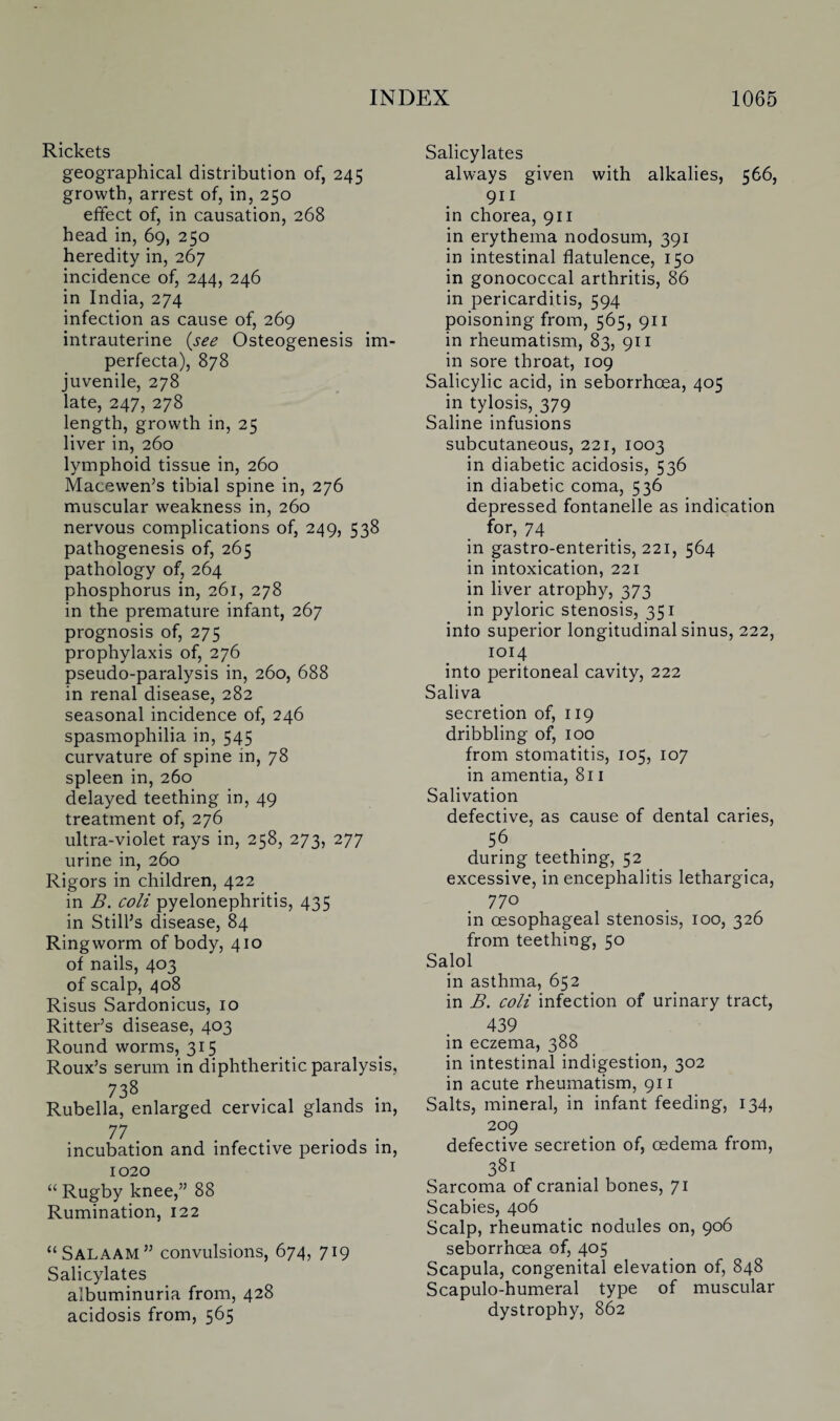 Rickets geographical distribution of, 245 growth, arrest of, in, 250 effect of, in causation, 268 head in, 69, 250 heredity in, 267 incidence of, 244, 246 in India, 274 infection as cause of, 269 intrauterine (see Osteogenesis im¬ perfecta), 878 juvenile, 278 late, 247, 278 length, growth in, 25 liver in, 260 lymphoid tissue in, 260 Macewen’s tibial spine in, 276 muscular weakness in, 260 nervous complications of, 249, 538 pathogenesis of, 265 pathology of, 264 phosphorus in, 261, 278 in the premature infant, 267 prognosis of, 275 prophylaxis of, 276 pseudo-paralysis in, 260, 688 in renal disease, 282 seasonal incidence of, 246 spasmophilia in, 545 curvature of spine in, 78 spleen in, 260 delayed teething in, 49 treatment of, 276 ultra-violet rays in, 258, 273, 277 urine in, 260 Rigors in children, 422 in B. coli pyelonephritis, 435 in Still’s disease, 84 Ringworm of body, 410 of nails, 403 of scalp, 408 Risus Sardonicus, 10 Ritter’s disease, 403 Round worms, 315 Roux’s serum in diphtheritic paralysis, 738 Rubella, enlarged cervical glands in, 77 . J . incubation and infective periods in, 1020 “ Rugby knee,” 88 Rumination, 122 “Salaam” convulsions, 674, 719 Salicylates albuminuria from, 428 acidosis from, 565 Salicylates always given with alkalies, 566, 911 in chorea, 911 in erythema nodosum, 391 in intestinal flatulence, 150 in gonococcal arthritis, 86 in pericarditis, 594 poisoning from, 565, 911 in rheumatism, 83, 911 in sore throat, 109 Salicylic acid, in seborrhcea, 405 in tylosis, 379 Saline infusions subcutaneous, 221, 1003 in diabetic acidosis, 536 in diabetic coma, 536 depressed fontanelle as indication for, 74 in gastro-enteritis, 221, 564 in intoxication, 221 in liver atrophy, 373 in pyloric stenosis, 351 info superior longitudinal sinus, 222, 1014 into peritoneal cavity, 222 Saliva secretion of, 119 dribbling of, 100 from stomatitis, 105, 107 in amentia, 811 Salivation defective, as cause of dental caries, 56 during teething, 52 excessive, in encephalitis lethargica, 770 in oesophageal stenosis, 100, 326 from teething, 50 Salol in asthma, 652 in B. coli infection of urinary tract, 439 in eczema, 388 in intestinal indigestion, 302 in acute rheumatism, 911 Salts, mineral, in infant feeding, 134, 209 defective secretion of, oedema from, 3Sl Sarcoma of cranial bones, 71 Scabies, 406 Scalp, rheumatic nodules on, 906 seborrhoea of, 405 Scapula, congenital elevation of, 848 Scapulo-humeral type of muscular dystrophy, 862