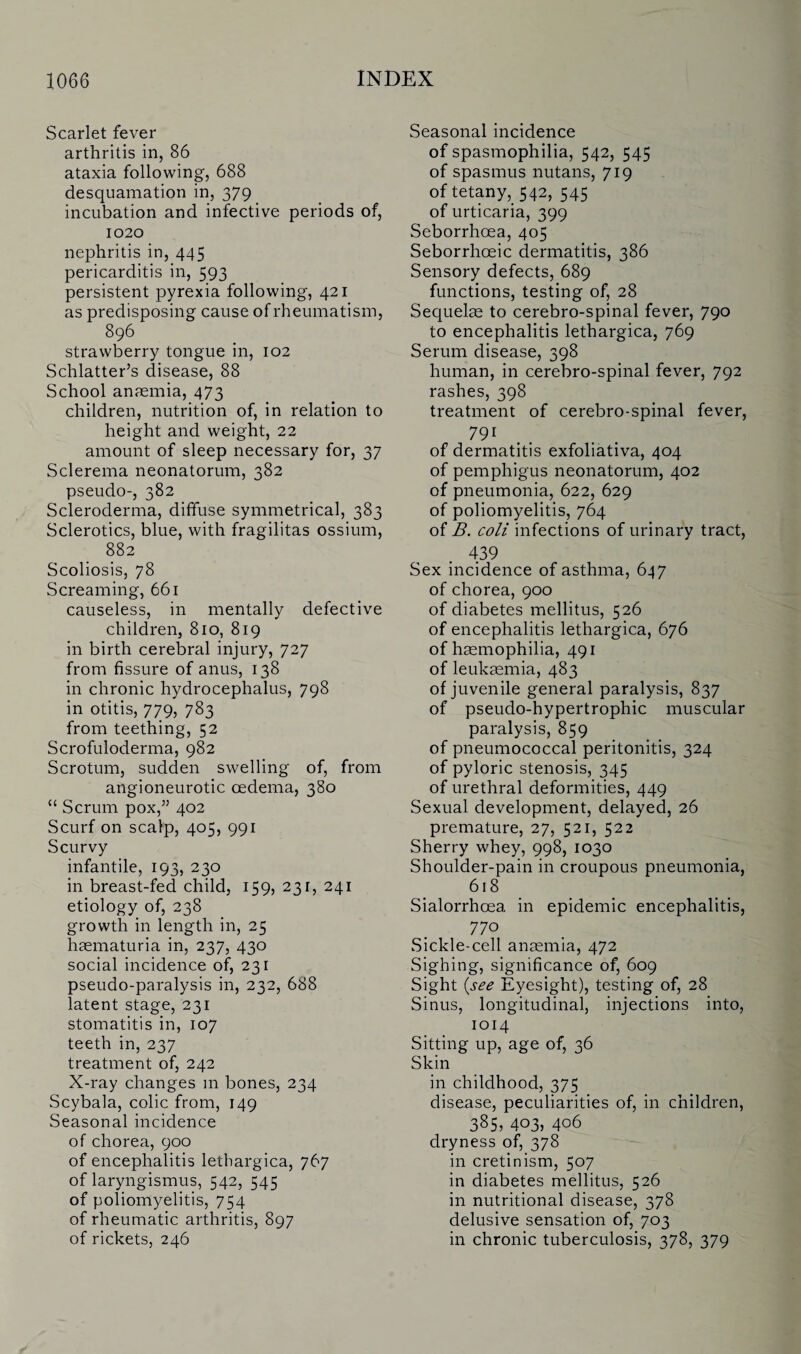 Scarlet fever arthritis in, 86 ataxia following, 688 desquamation in, 379 incubation and infective periods of, 1020 nephritis in, 445 pericarditis in, 593 persistent pyrexia following, 421 as predisposing cause of rheumatism, 896 strawberry tongue in, 102 Schlatter’s disease, 88 School anaemia, 473 children, nutrition of, in relation to height and weight, 22 amount of sleep necessary for, 37 Sclerema neonatorum, 382 pseudo-, 382 Scleroderma, diffuse symmetrical, 383 Sclerotics, blue, with fragilitas ossium, 882 Scoliosis, 78 Screaming, 661 causeless, in mentally defective children, 810, 819 in birth cerebral injury, 727 from fissure of anus, 138 in chronic hydrocephalus, 798 in otitis, 779, 783 from teething, 52 Scrofuloderma, 982 Scrotum, sudden swelling of, from angioneurotic oedema, 380 “ Scrum pox,” 402 Scurf on scalp, 405, 991 Scurvy infantile, 193, 230 in breast-fed child, 159, 231, 241 etiology of, 238 growth in length in, 25 haematuria in, 237, 430 social incidence of, 231 pseudo-paralysis in, 232, 688 latent stage, 231 stomatitis in, 107 teeth in, 237 treatment of, 242 X-ray changes m bones, 234 Scybala, colic from, 149 Seasonal incidence of chorea, 900 of encephalitis lethargica, 767 of laryngismus, 542, 545 of poliomyelitis, 754 of rheumatic arthritis, 897 of rickets, 246 Seasonal incidence of spasmophilia, 542, 545 of spasmus nutans, 719 of tetany, 542, 545 of urticaria, 399 Seborrhoea, 405 Seborrhoeic dermatitis, 386 Sensory defects, 689 functions, testing of, 28 Sequelae to cerebro-spinal fever, 790 to encephalitis lethargica, 769 Serum disease, 398 human, in cerebro-spinal fever, 792 rashes, 398 treatment of cerebro-spinal fever, 791 of dermatitis exfoliativa, 404 of pemphigus neonatorum, 402 of pneumonia, 622, 629 of poliomyelitis, 764 of B. coli infections of urinary tract, 439 Sex incidence of asthma, 647 of chorea, 900 of diabetes mellitus, 526 of encephalitis lethargica, 676 of haemophilia, 491 of leukaemia, 483 of juvenile general paralysis, 837 of pseudo-hypertrophic muscular paralysis, 859 of pneumococcal peritonitis, 324 of pyloric stenosis, 345 of urethral deformities, 449 Sexual development, delayed, 26 premature, 27, 521, 522 Sherry whey, 998, 1030 Shoulder-pain in croupous pneumonia, 618 Sialorrhcea. in epidemic encephalitis, 770 Sickle-cell anaemia, 472 Sighing, significance of, 609 Sight (see Eyesight), testing of, 28 Sinus, longitudinal, injections into, 1014 Sitting up, age of, 36 Skin in childhood, 375 disease, peculiarities of, in children, 385, 403, 406 dryness of, 378 in cretinism, 507 in diabetes mellitus, 526 in nutritional disease, 378 delusive sensation of, 703 in chronic tuberculosis, 378, 379