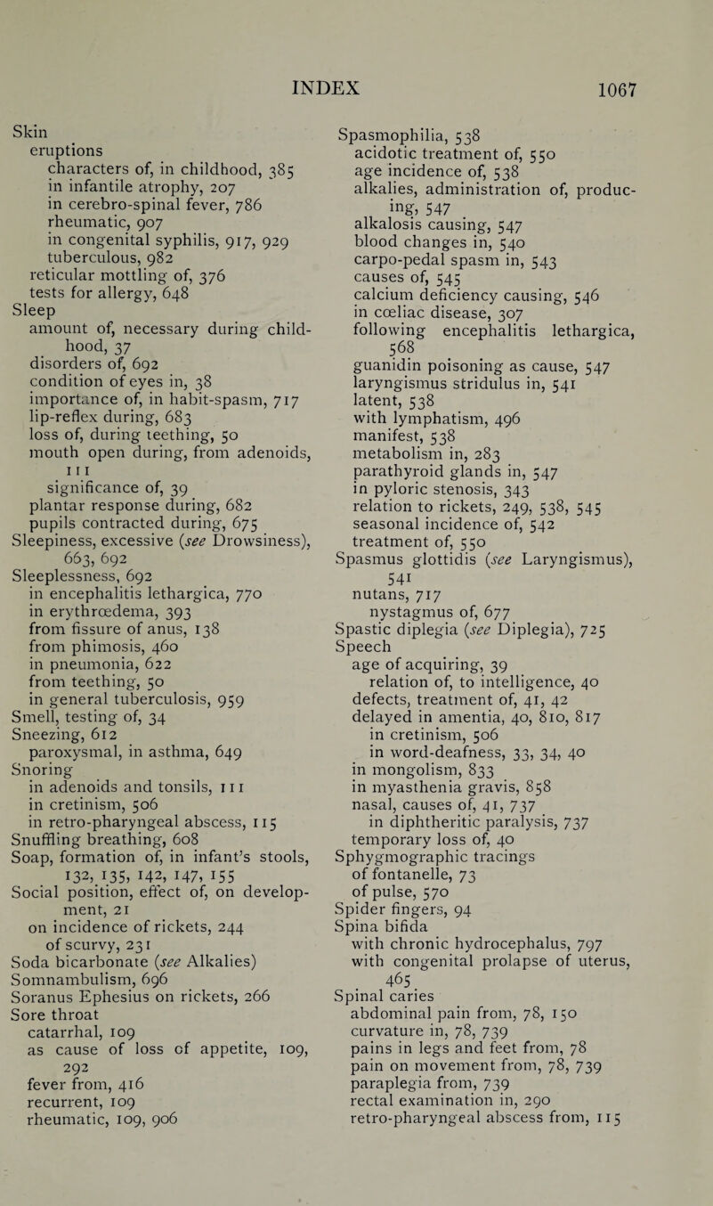 Skin eruptions characters of, in childhood, 385 in infantile atrophy, 207 in cerebro-spinal fever, 786 rheumatic, 907 in congenital syphilis, 917, 929 tuberculous, 982 reticular mottling of, 376 tests for allergy, 648 Sleep amount of, necessary during child¬ hood, 37 disorders of, 692 condition of eyes in, 38 importance of, in habit-spasm, 717 lip-reflex during, 683 loss of, during teething, 50 mouth open during, from adenoids, 111 significance of, 39 plantar response during, 682 pupils contracted during, 675 Sleepiness, excessive {see Drowsiness), 663, 692 Sleeplessness, 692 in encephalitis lethargica, 770 in erythrcedema, 393 from fissure of anus, 138 from phimosis, 460 in pneumonia, 622 from teething, 50 in general tuberculosis, 959 Smell, testing of, 34 Sneezing, 612 paroxysmal, in asthma, 649 Snoring in adenoids and tonsils, 111 in cretinism, 506 in retro-pharyngeal abscess, 115 Snuffling breathing, 608 Soap, formation of, in infant’s stools, 132,.135, M2, 147, 155 Social position, effect of, on develop¬ ment, 21 on incidence of rickets, 244 of scurvy, 231 Soda bicarbonate {see Alkalies) Somnambulism, 696 Soranus Ephesius on rickets, 266 Sore throat catarrhal, 109 as cause of loss of appetite, 109, 292 fever from, 416 recurrent, 109 rheumatic, 109, 906 Spasmophilia, 538 acidotic treatment of, 550 age incidence of, 538 alkalies, administration of, produc¬ ing, 547 alkalosis causing, 547 blood changes in, 540 carpo-pedal spasm in, 543 causes of, 545 calcium deficiency causing, 546 in coeliac disease, 307 following encephalitis lethargica, 568 guanidin poisoning as cause, 547 laryngismus stridulus in, 541 latent, 538 with lymphatism, 496 manifest, 538 metabolism in, 283 parathyroid glands in, 547 in pyloric stenosis, 343 relation to rickets, 249, 538, 545 seasonal incidence of, 542 treatment of, 550 Spasmus glottidis {see Laryngismus), 54i nutans, 717 nystagmus of, 677 Spastic diplegia {see Diplegia), 725 Speech age of acquiring, 39 relation of, to intelligence, 40 defects, treatment of, 41, 42 delayed in amentia, 40, 810, 817 in cretinism, 506 in word-deafness, 33, 34, 40 in mongolism, 833 in myasthenia gravis, 858 nasal, causes of, 41, 737 in diphtheritic paralysis, 737 temporary loss of, 40 Sphygmographic tracings of fontanelle, 73 of pulse, 570 Spider fingers, 94 Spina bifida with chronic hydrocephalus, 797 with congenital prolapse of uterus, 465 Spinal caries abdominal pain from, 78, 150 curvature in, 78, 739 pains in legs and feet from, 78 pain on movement from, 78, 739 paraplegia from, 739 rectal examination in, 290 retro-pharyngeal abscess from, 115