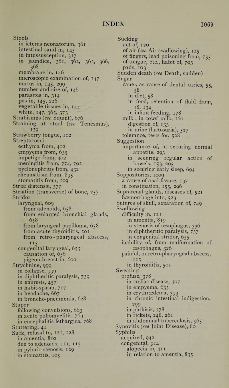 Stools in icterus neonatorum, 361 intestinal sand in, 145 in intussusception, 317 in jaundice, 361, 362, 363, 366, 368 membrane in, 146 microscopic examination of, 147 mucus in, 145, 299 number and size of, 146 parasites in, 314 pus in, 145, 226 vegetable tissues in, 144 white, 147, 365, 373 Strabismus (see Squint), 676 Straining at stool (see Tenesmus), 139 Strawberry tongue, 102 Streptococci ecthyma from, 402 empyema from, 635 impetigo from, 402 meningitis from, 774, 792 pyelonephritis from, 432 rheumatism from, 895 stomatitis from, 109 Striae distensae, 377 Striation (transverse) of bone, 257 Stridor laryngeal, 609 from adenoids, 658 from enlarged bronchial glands, 658 from laryngeal papilloma, 658 from acute thyroiditis, 501 from retro - pharyngeal abscess, 115 congenital laryngeal, 655 causation of, 656 pigeon-breast in, 600 Strychnine, 999 in collapse, 999 in diphtheritic paralysis, 739 in enuresis, 457 in habit-spasm, 717 in headache, 667 in broncho-pneumonia, 628 Stupor following convulsions, 663 in acute poliomyelitis, 763 in encephalitis lethargica, 768 Stuttering, 41 Suck, refusal to, 12 r, 128 in amentia, 810 due to adenoids, 111, 113 in pyloric stenosis, 129 in stomatitis, 105 Sucking act of, 120 of air (see Air-swallowing), 125 of fingers, lead poisoning from, 735 of tongue, etc., habit of, 703 pads, 103 Sudden death (see Death, sudden) Sugar cane-, as cause of dental caries, 55, . 58 in diet, 58 in food, retention of fluid from, 18, 134 in infant feeding, 178 milk-, in cows5 milk, 160 digestion of, 133 in urine (lactosuria), 527 tolerance, tests for, 528 Suggestion importance of, in securing normal appetite, 293 in securing regular action of bowels, 153, 295 in securing early sleep, 694 Suppositories, 1009 a cause of anal fissure, 137 in constipation, 155, 296 Suprarenal glands, diseases of, 521 haemorrhage into, 523 Sutures of skull, separation of, 749 Swallowing difficulty in, 121 in amentia, 819 in stenosis of oesophagus, 336 in diphtheritic paralysis, 737 in congenital stridor, 655 inability of, from malformation of oesophagus, 326 painful, in retro-pharyngeal abscess, IJ5 in thyroiditis, 501 Sweating profuse, 378 in coeliac disease, 307 in empyema, 635 in erythrcedema, 393 in chronic intestinal indigestion, 299 in phthisis, 378 in rickets, 248, 261 in abdominal tuberculosis, 965 Synovitis (see Joint Disease), 80 Syphilis acquired, 942 congenital, 914 alopecia in, 411 in relation to amentia, 835