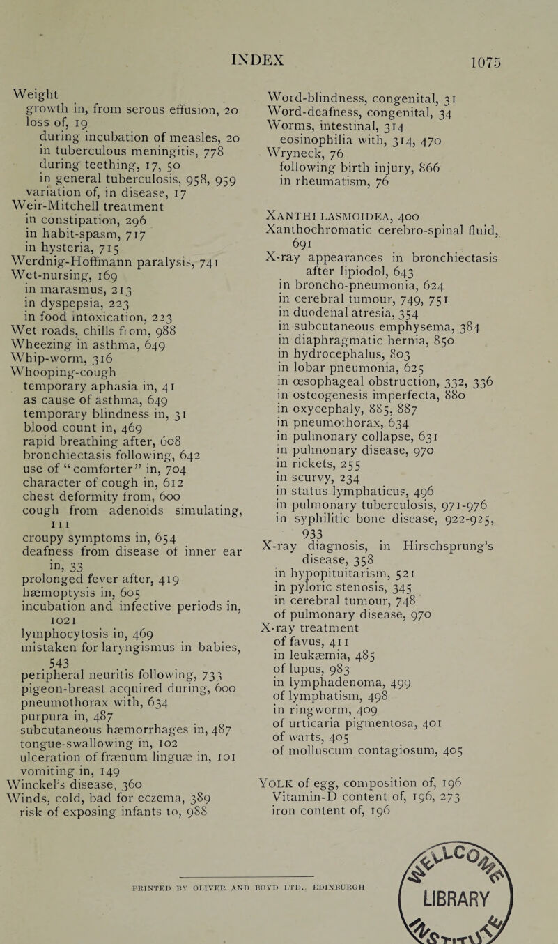 Weight growth in, from serous effusion, 20 loss of, 19 during incubation of measles, 20 in tuberculous meningitis, 778 during teething, 17, 50 in general tuberculosis, 958, 959 variation of, in disease, 17 Weir-Mitchell treatment in constipation, 296 in habit-spasm, 717 in hysteria, 715 Werdnig-Hoffmann paralysis, 741 Wet-nursing, 169 in marasmus, 213 in dyspepsia, 223 in food intoxication, 223 Wet roads, chills from, 988 Wheezing in asthma, 649 Whip-worm, 316 Whooping-cough temporary aphasia in, 41 as cause of asthma, 649 temporary blindness in, 31 blood count in, 469 rapid breathing after, 608 bronchiectasis following, 642 use of “comforter” in, 704 character of cough in, 612 chest deformity from, 600 cough from adenoids simulating, 111 croupy symptoms in, 654 deafness from disease of inner ear 33 prolonged fever after, 419 haemoptysis in, 605 incubation and infective periods in, 1021 lymphocytosis in, 469 mistaken for laryngismus in babies, .543 peripheral neuritis following, 733 pigeon-breast accjuired during, 600 pneumothorax with, 634 purpura in, 487 subcutaneous haemorrhages in, 487 tongue-swallowing in, 102 ulceration of fraenum linguae in, 101 vomiting in, 149 Winckel’s disease, 360 Winds, cold, bad for eczema, 389 risk of exposing infants to, 988 Word-blindness, congenital, 31 Word-deafness, congenital, 34 Worms, intestinal, 314 eosinopbilia with, 314, 470 Wryneck, 76 following birth injury, 866 in rheumatism, 76 Xanthi lasmoidea, 400 Xanthochromatic cerebro-spinal fluid, 691 X-ray appearances in bronchiectasis after lipiodol, 643 in broncho-pneumonia, 624 in cerebral tumour, 749, 751 in duodenal atresia, 354 in subcutaneous emphysema, 384 in diaphragmatic hernia, 850 in hydrocephalus, 803 in lobar pneumonia, 625 in oesophageal obstruction, 332, 336 in osteogenesis imperfecta, 880 in oxycephaly, 885, 887 in pneumothorax, 634 in pulmonary collapse, 631 m pulmonary disease, 970 in rickets, 255 in scurvy, 234 in status lymphaticus, 496 in pulmonary tuberculosis, 971-976 in syphilitic bone disease, 922-925, 933 X-ray diagnosis, in Hirschsprung’s disease, 358 in hypopituitarism, 521 in pyloric stenosis, 345 in cerebral tumour, 748 of pulmonary disease, 970 X-ray treatment of favus, 411 in leukaemia, 485 of lupus, 983 in lympliadenoma, 499 of lymphatism, 498 in ringworm, 409 of urticaria pigmentosa, 401 of warts, 405 of molluscum contagiosum, 405 Yolk of egg, composition of, 196 Vitamin-D content of, 196, 273 iron content of, 196 PRINTED BY OLIVER AND BOYD LTD.: EDINBURGH