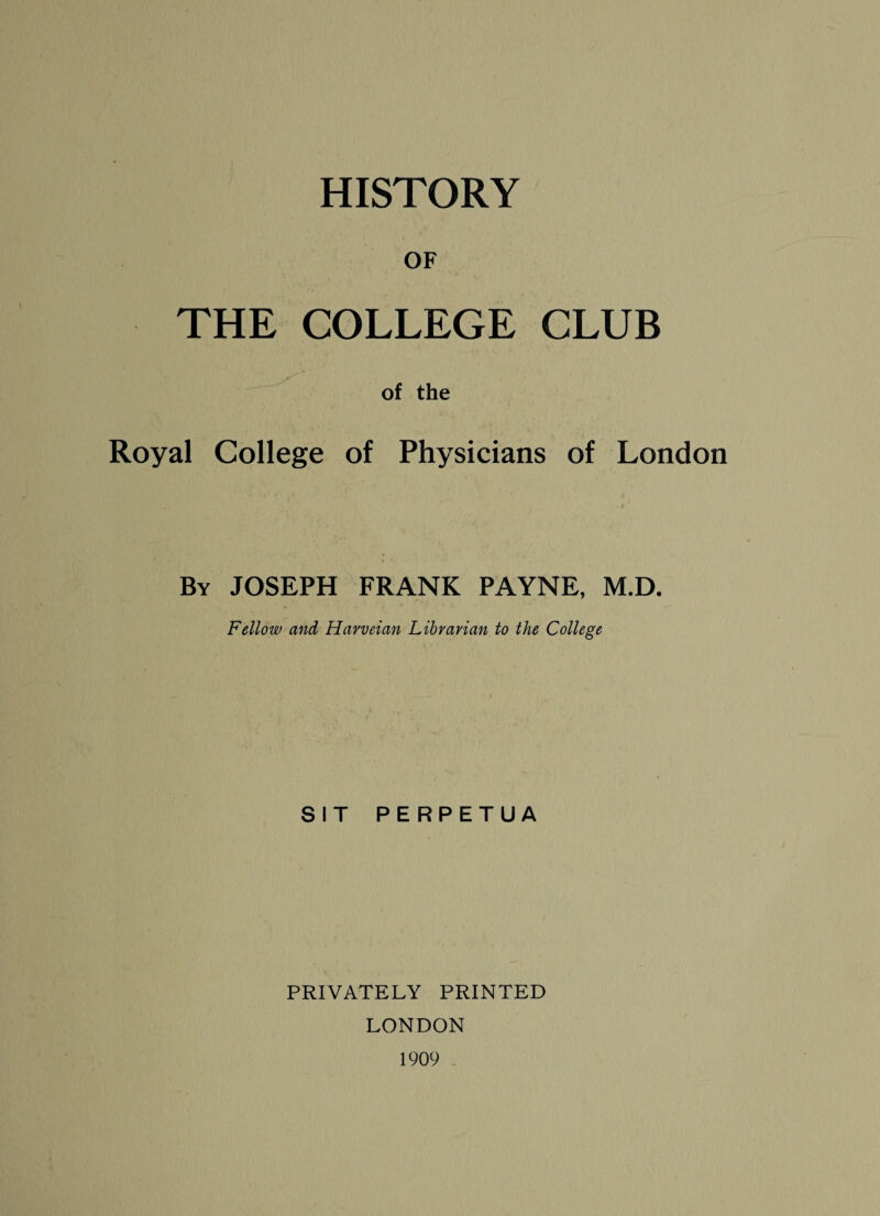 HISTORY OF THE COLLEGE CLUB of the Royal College of Physicians of London By JOSEPH FRANK PAYNE, M.D. Fellow and Havveian Librarian to the College SIT PERPETUA PRIVATELY PRINTED LONDON 1909