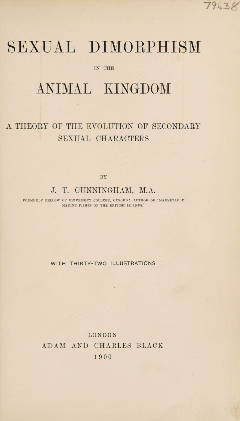 IN THE ANIMAL KINGDOM A THEORY OF THE EVOLUTION OF SECONDARY SEXUAL CHARACTERS BY J. T. CUNNINGHAM, M.A. FORMERLY FELLOW OF UNIVERSITY COLLEGE, OXFORD; AUTHOR OF ‘MARKETABLE MARINE FISHES OF THE BRITISH ISLANDS.’ WITH THIRTY-TWO ILLUSTRATIONS LONDON ADAM AND CHAKLES BLACK 1900