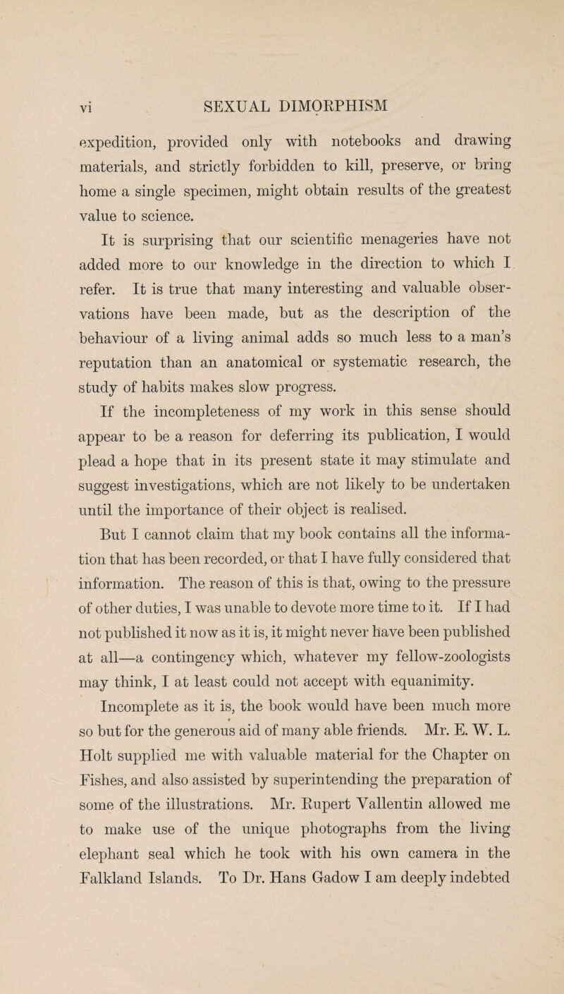 expedition, provided only with notebooks and drawing materials, and strictly forbidden to kill, preserve, or bring home a single specimen, might obtain results of the greatest value to science. It is surprising that our scientific menageries have not added more to our knowledge in the direction to which I refer. It is true that many interesting and valuable obser¬ vations have been made, but as the description of the behaviour of a living animal adds so much less to a man’s reputation than an anatomical or systematic research, the study of habits makes slow progress. If the incompleteness of my work in this sense should appear to be a reason for deferring its publication, I would plead a hope that in its present state it may stimulate and suggest investigations, which are not likely to be undertaken until the importance of their object is realised. But I cannot claim that my book contains all the informa¬ tion that has been recorded, or that I have fully considered that information. The reason of this is that, owing to the pressure of other duties, I was unable to devote more time to it. If I had not published it now as it is, it might never have been published at all—a contingency which, whatever my fellow-zoologists may think, I at least could not accept with equanimity. Incomplete as it is, the book would have been much more so but for the generous aid of many able friends. Mr. E. W. L. Holt supplied me with valuable material for the Chapter on Fishes, and also assisted by superintending the preparation of some of the illustrations. Mr. Rupert Yallentin allowed me to make use of the unique photographs from the living elephant seal which he took with his own camera in the Falkland Islands. To Dr. Hans Gadow I am deeply indebted