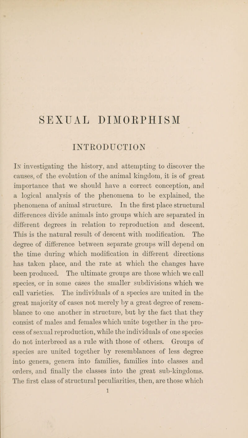 SEXUAL DIMORPHISM INTRODUCTION lx investigating the history, and attempting to discover the causes, of the evolution of the animal kingdom, it is of great importance that we should have a correct conception, and a logical analysis of the phenomena to be explained, the phenomena of animal structure. In the first place structural differences divide animals into groups which are separated in different degrees in relation to reproduction and descent. This is the natural result of descent with modification. The degree of difference between separate groups will depend on the time during which modification in different directions has taken place, and the rate at which the changes have been produced. The ultimate groups are those which we call species, or in some cases the smaller subdivisions which we call varieties. The individuals of a species are united in the great majority of cases not merely by a great degree of resem¬ blance to one another in structure, but by the fact that they consist of males and females which unite together in the pro¬ cess of sexual reproduction, while the individuals of one species do not interbreed as a rule with those of others. Groups of species are united together by resemblances of less degree into genera, genera into families, families into classes and orders, and finally the classes into the great sub-kingdoms. The first class of structural peculiarities, then, are those which