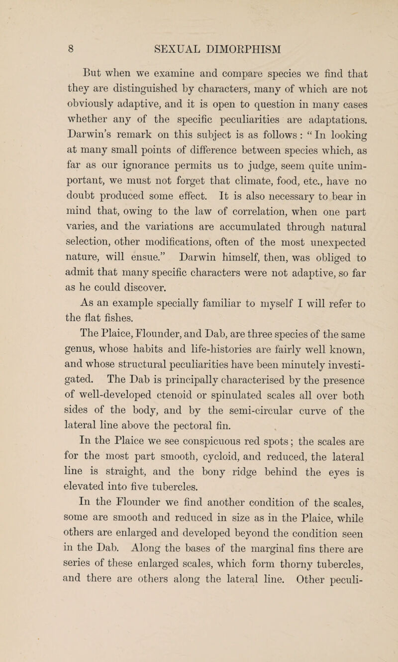 But when we examine and compare species we find that they are distinguished by characters, many of which are not obviously adaptive, and it is open to question in many cases whether any of the specific peculiarities are adaptations. Darwin’s remark on this subject is as follows : “ In looking at many small points of difference between species which, as far as our ignorance permits us to judge, seem quite unim¬ portant, we must not forget that climate, food, etc., have no doubt produced some effect. It is also necessary to bear in mind that, owing to the law of correlation, when one part varies, and the variations are accumulated through natural selection, other modifications, often of the most unexpected nature, will ensue.” Darwin himself, then, was obliged to admit that many specific characters were not adaptive, so far as he could discover. As an example specially familiar to myself I will refer to the flat fishes. The Plaice, Flounder, and Dab, are three species of the same genus, whose habits and life-histories are fairly well known, and whose structural peculiarities have been minutely investi¬ gated. The Dab is principally characterised by the presence of well-developed ctenoid or spinulated scales all over both sides of the body, and by the semi-circular curve of the lateral line above the pectoral fin. In the Plaice we see conspicuous red spots; the scales are for the most part smooth, cycloid, and reduced, the lateral line is straight, and the bony ridge behind the eyes is elevated into five tubercles. In the Flounder we find another condition of the scales, some are smooth and reduced in size as in the Plaice, while others are enlarged and developed beyond the condition seen in the Dab. Along the bases of the marginal fins there are series of these enlarged scales, which form thorny tubercles, and there are others along the lateral line. Other peculi-