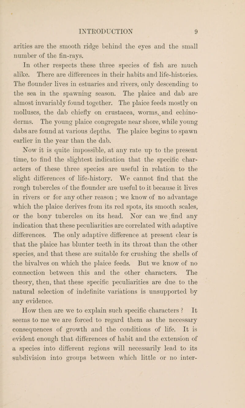 arities are the smooth ridge behind the eyes and the small number of the fin-rays. In other respects these three species of fish are much alike. There are differences in their habits and life-histories. The flounder lives in estuaries and rivers, only descending to the sea in the spawning season. The plaice and dab are almost invariably found together. The plaice feeds mostly on molluscs, the dab chiefly on Crustacea, worms, and echino- derms. The young plaice congregate near shore, while young dabs are found at various depths. The plaice begins to spawn earlier in the year than the dab. Now it is quite impossible, at any rate up to the present time, to find the slightest indication that the specific char¬ acters of these three species are useful in relation to the slight differences of life-history. We cannot find that the rough tubercles of the flounder are useful to it because it lives in rivers or for any other reason ; we know of no advantage which the plaice derives from its red spots, its smooth scales, or the bony tubercles on its head. Nor can we find any indication that these peculiarities are correlated with adaptive differences. The only adaptive difference at present clear is that the plaice has blunter teeth in its throat than the other species, and that these are suitable for crushing the shells of the bivalves on which the plaice feeds. But we know of no connection between this and the other characters. The theory, then, that these specific peculiarities are due to the natural selection of indefinite variations is unsupported by any evidence. How then are we to explain such specific characters ? It seems to me we are forced to regard them as the necessary consequences of growth and the conditions of life. It is evident enough that differences of habit and the extension of a species into different regions will necessarily lead to its subdivision into groups between which little or no inter-