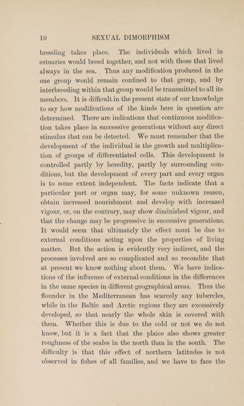 breeding takes place. The individuals which lived in estuaries would breed together, and not with those that lived always in the sea. Thus any modification produced in the one group would remain confined to that group, and by interbreeding within that group would be transmitted to all its members. It is difficult in the present state of our knowledge to say how modifications of the kinds here in question are determined. There are indications that continuous modifica¬ tion takes place in successive generations without any direct stimulus that can be detected. We must remember that the development of the individual is the growth and multiplica¬ tion of groups of differentiated cells. This development is controlled partly by heredity, partly by surrounding con¬ ditions, but the development of every part and every organ is to some extent independent. The facts indicate that a particular part or organ may, for some unknown reason, obtain increased nourishment and develop with increased vigour, or, on the contrary, may show diminished vigour, and that the change may be progressive in successive generations. It would seem that ultimately the effect must be due to external conditions acting upon the properties of living matter. But the action is evidently very indirect, and the processes involved are so complicated and so recondite that at present we know nothing about them. We have indica¬ tions of the influence of external conditions in the differences in the same species in different geographical areas. Thus the flounder in the Mediterranean has scarcely any tubercles, while in the Baltic and Arctic regions they are excessively developed, so that nearly the whole skin is covered with them. Whether this is due to the cold or not we do not know, but it is a fact that the plaice also shows greater roughness of the scales in the north than in the south. The difficulty is that this effect of northern latitudes is not observed in fishes of all families, and we have to face the