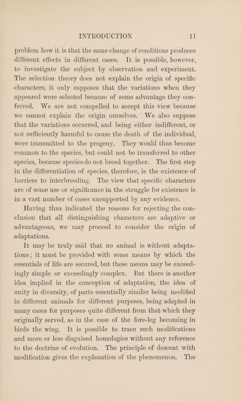 problem how it is that the same change of conditions produces different effects in different cases. It is possible, however, to investigate the subject by observation and experiment. The selection theory does not explain the origin of specific characters, it only supposes that the variations when they appeared were selected because of some advantage they con¬ ferred. We are not compelled to accept this view because we cannot explain the origin ourselves. We also suppose that the variations occurred, and being either indifferent, or not sufficiently harmful to cause the death of the individual, were transmitted to the progeny. They would thus become common to the species, but could not be transferred to other species, because species do not breed together. The first step in the differentiation of species, therefore, is the existence of barriers to interbreeding. The view that specific characters are of some use or significance in the struggle for existence is in a vast number of cases unsupported by any evidence. Having thus indicated the reasons for rejecting the con¬ clusion that all distinguishing characters are adaptive or advantageous, we may proceed to consider the origin of adaptations. It may be truly said that no animal is without adapta¬ tions ; it must be provided with some means by which the essentials of life are secured, but these means may be exceed¬ ingly simple or exceedingly complex. But there is another idea implied in the conception of adaptation, the idea of unity in diversity, of parts essentially similar being modified in different animals for different purposes, being adapted in many cases for purposes quite different from that which they originally served, as in the case of the fore-leg becoming in birds the wing. It is possible to trace such modifications and more or less disguised homologies without any reference to the doctrine of evolution. The principle of descent with modification gives the explanation of the phenomenon. The