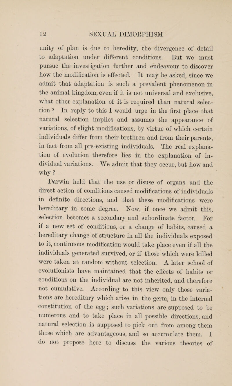 unity of plan is due to heredity, the divergence of detail to adaptation under different conditions. But we must pursue the investigation further and endeavour to discover how the modification is effected. It may be asked, since we admit that adaptation is such a prevalent phenomenon in the animal kingdom, even if it is not universal and exclusive, what other explanation of it is required than natural selec¬ tion ? In reply to this I would urge in the first place that natural selection implies and assumes the appearance of variations, of slight modifications, by virtue of which certain individuals differ from their brethren and from their parents, in fact from all pre-existing individuals. The real explana¬ tion of evolution therefore lies in the explanation of in¬ dividual variations. We admit that they occur, but how and why ? Darwin held that the use or disuse of organs and the direct action of conditions caused modifications of individuals in definite directions, and that these modifications were hereditary in some degree. How, if once we admit this, selection becomes a secondary and subordinate factor. Eor if a new set of conditions, or a change of habits, caused a hereditary change of structure in all the individuals exposed to it, continuous modification would take place even if all the individuals generated survived, or if those which were killed were taken at random without selection. A later school of evolutionists have maintained that the effects of habits or conditions on the individual are not inherited, and therefore not cumulative. According to this view only those varia¬ tions are hereditary which arise in the germ, in the internal constitution of the egg; such variations are supposed to be numerous and to take place in all possible directions, and natural selection is supposed to pick out from among them those which are advantageous, and so accumulate them. I do not propose here to discuss the various theories of