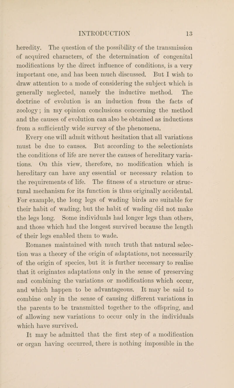 heredity. The question of the possibility of the transmission of acquired characters, of the determination of congenital modifications by the direct influence of conditions, is a very important one, and has been much discussed. But I wish to draw attention to a mode of considering the subject which is generally neglected, namely the inductive method. The doctrine of evolution is an induction from the facts of zoology; in my opinion conclusions concerning the method and the causes of evolution can also be obtained as inductions from a sufficiently wide survey of the phenomena. Every one will admit without hesitation that all variations must be due to causes. But according to the selectionists the conditions of life are never the causes of hereditary varia¬ tions. On this view, therefore, no modification which is hereditary can have any essential or necessary relation to the requirements of life. The fitness of a structure or struc¬ tural mechanism for its function is thus originally accidental. For example, the long legs of wading birds are suitable for their habit of wading, but the habit of wading did not make the legs long. Some individuals had longer legs than others, and those which had the longest survived because the length of their legs enabled them to wade. Romanes maintained with much truth that natural selec¬ tion was a theory of the origin of adaptations, not necessarily of the origin of species, but it is further necessary to realise that it originates adaptations only in the sense of preserving and combining the variations or modifications which occur, and which happen to be advantageous. It may be said to combine only in the sense of causing different variations in the parents to be transmitted together to the offspring, and of allowing new variations to occur only in the individuals which have survived. It may be admitted that the first step of a modification or organ having occurred, there is nothing impossible in the