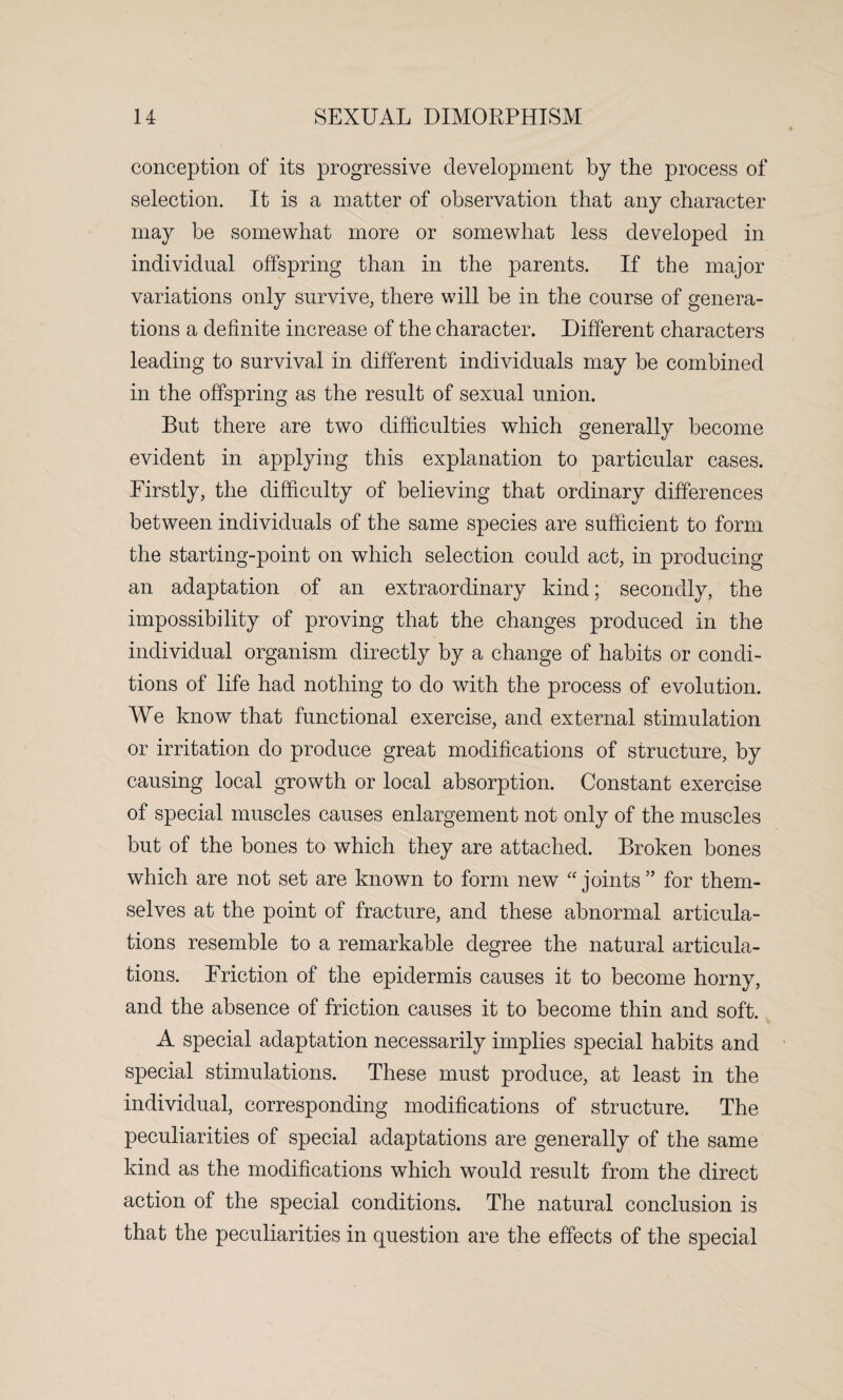 conception of its progressive development by the process of selection. It is a matter of observation that any character may be somewhat more or somewhat less developed in individual offspring than in the parents. If the major variations only survive, there will be in the course of genera¬ tions a definite increase of the character. Different characters leading to survival in different individuals may be combined in the offspring as the result of sexual union. But there are two difficulties which generally become evident in applying this explanation to particular cases. Firstly, the difficulty of believing that ordinary differences between individuals of the same species are sufficient to form the starting-point on which selection could act, in producing an adaptation of an extraordinary kind; secondly, the impossibility of proving that the changes produced in the individual organism directly by a change of habits or condi¬ tions of life had nothing to do with the process of evolution. We know that functional exercise, and external stimulation or irritation do produce great modifications of structure, by causing local growth or local absorption. Constant exercise of special muscles causes enlargement not only of the muscles but of the bones to which they are attached. Broken bones which are not set are known to form new “joints ” for them¬ selves at the point of fracture, and these abnormal articula¬ tions resemble to a remarkable degree the natural articula¬ tions. Friction of the epidermis causes it to become horny, and the absence of friction causes it to become thin and soft. A special adaptation necessarily implies special habits and special stimulations. These must produce, at least in the individual, corresponding modifications of structure. The peculiarities of special adaptations are generally of the same kind as the modifications which would result from the direct action of the special conditions. The natural conclusion is that the peculiarities in question are the effects of the special