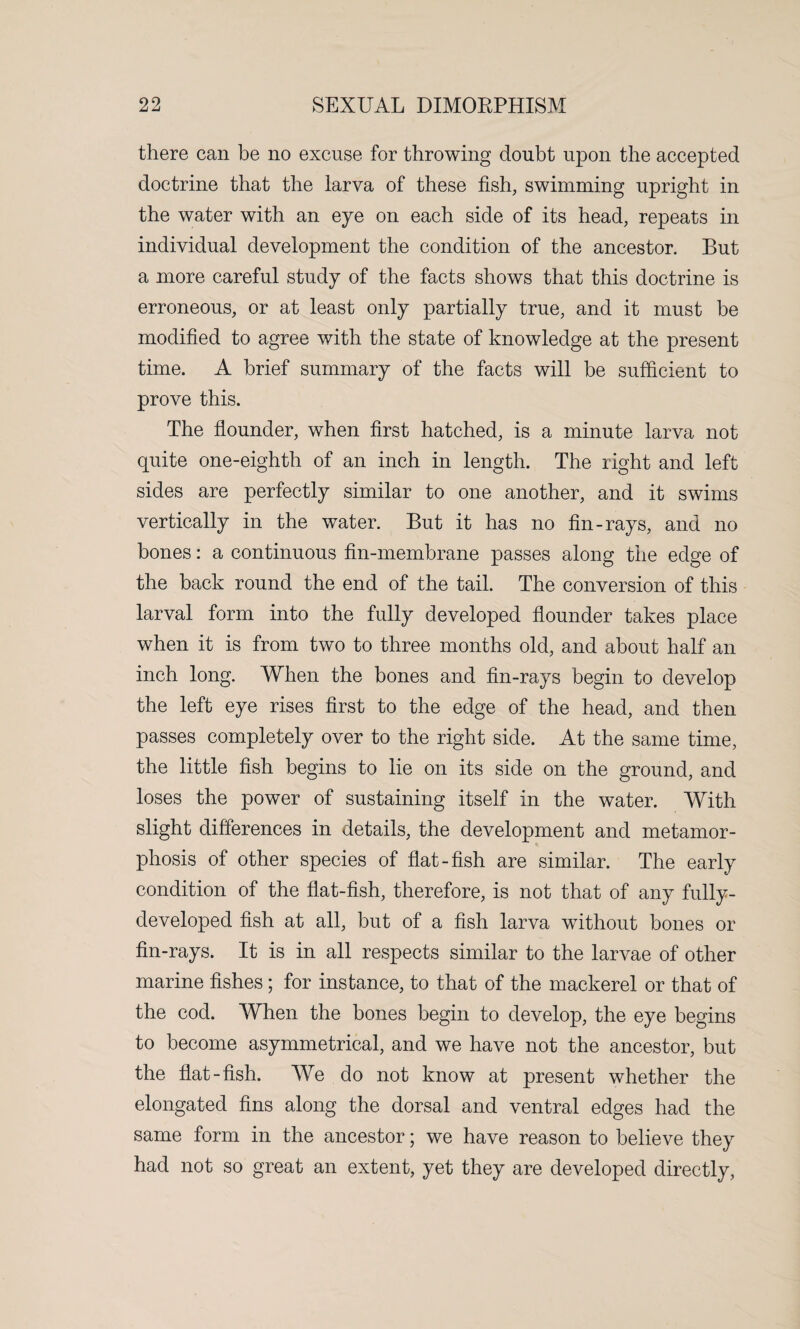 there can be no excuse for throwing doubt upon the accepted doctrine that the larva of these fish, swimming upright in the water with an eye on each side of its head, repeats in individual development the condition of the ancestor. But a more careful study of the facts shows that this doctrine is erroneous, or at least only partially true, and it must be modified to agree with the state of knowledge at the present time. A brief summary of the facts will be sufficient to prove this. The flounder, when first hatched, is a minute larva not quite one-eighth of an inch in length. The right and left sides are perfectly similar to one another, and it swims vertically in the water. But it has no fin-rays, and no bones: a continuous fin-membrane passes along the edge of the back round the end of the tail. The conversion of this larval form into the fully developed flounder takes place when it is from two to three months old, and about half an inch long. When the bones and fin-rays begin to develop the left eye rises first to the edge of the head, and then passes completely over to the right side. At the same time, the little fish begins to lie on its side on the ground, and loses the power of sustaining itself in the water. With slight differences in details, the development and metamor¬ phosis of other species of flat-fish are similar. The early condition of the flat-fish, therefore, is not that of any fully- developed fish at all, but of a fish larva without bones or fin-rays. It is in all respects similar to the larvae of other marine fishes; for instance, to that of the mackerel or that of the cod. When the hones begin to develop, the eye begins to become asymmetrical, and we have not the ancestor, but the flat-fish. We do not know at present whether the elongated fins along the dorsal and ventral edges had the same form in the ancestor; we have reason to believe they had not so great an extent, yet they are developed directly,