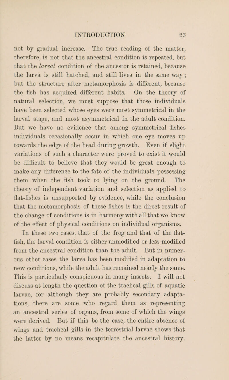 not by gradual increase. The true reading of the matter, therefore, is not that the ancestral condition is repeated, but that the larval condition of the ancestor is retained, because the larva is still hatched, and still lives in the same way; but the structure after metamorphosis is different, because the fish has acquired different habits. On the theory of natural selection, we must suppose that those individuals have been selected whose eyes were most symmetrical in the larval stage, and most asymmetrical in the adult condition. But we have no evidence that among symmetrical fishes individuals occasionally occur in which one eye moves up towards the edge of the head during growth. Even if slight variations of such a character were proved to exist it would be difficult to believe that they would be great enough to make any difference to the fate of the individuals possessing them when the fish took to lying on the ground. The theory of independent variation and selection as applied to flat-fishes is unsupported by evidence, while the conclusion that the metamorphosis of these fishes is the direct result of the change of conditions is in harmony with all that we know of the effect of physical conditions on individual organisms. In these two cases, that of the frog and that of the flat¬ fish, the larval condition is either unmodified or less modified from the ancestral condition than the adult. But in numer¬ ous other cases the larva has been modified in adaptation to new conditions, while the adult has, remained nearly the same. This is particularly conspicuous in many insects. I will not discuss at length the question of the tracheal gills of aquatic larvae, for although they are probably secondary adapta¬ tions, there are some who regard them as representing an ancestral series of organs, from some of which the wings were derived. But if this be the case, the entire absence of wings and tracheal gills in the terrestrial larvae shows that the latter by no means recapitulate the ancestral history.