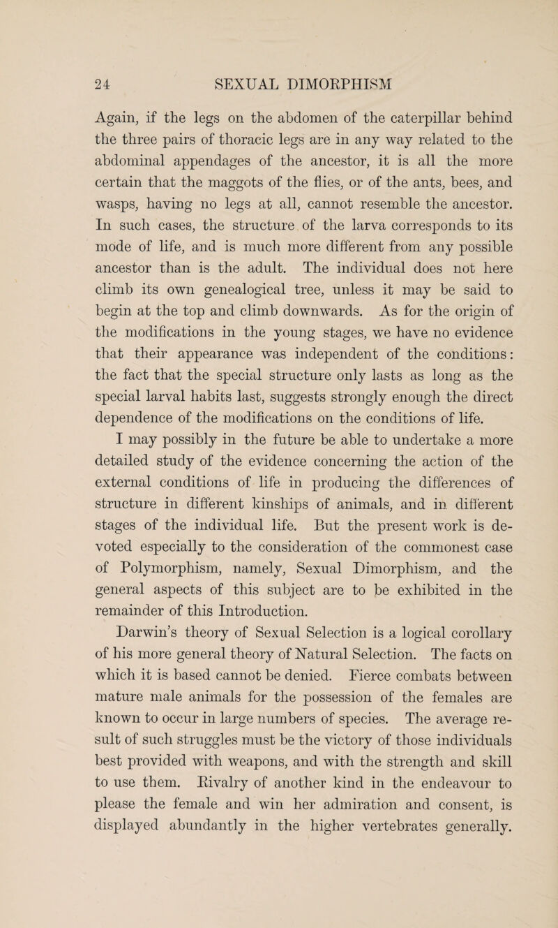 Again, if the legs on the abdomen of the caterpillar behind the three pairs of thoracic legs are in any way related to the abdominal appendages of the ancestor, it is all the more certain that the maggots of the flies, or of the ants, bees, and wasps, having no legs at all, cannot resemble the ancestor. In such cases, the structure of the larva corresponds to its mode of life, and is much more different from any possible ancestor than is the adult. The individual does not here climb its own genealogical tree, unless it may be said to begin at the top and climb downwards. As for the origin of the modifications in the young stages, we have no evidence that their appearance was independent of the conditions: the fact that the special structure only lasts as long as the special larval habits last, suggests strongly enough the direct dependence of the modifications on the conditions of life. I may possibly in the future be able to undertake a more detailed study of the evidence concerning the action of the external conditions of life in producing the differences of structure in different kinships of animals, and in different stages of the individual life. But the present work is de¬ voted especially to the consideration of the commonest case of Polymorphism, namely, Sexual Dimorphism, and the general aspects of this subject are to be exhibited in the remainder of this Introduction. Darwin’s theory of Sexual Selection is a logical corollary of his more general theory of Natural Selection. The facts on which it is based cannot be denied. Fierce combats between mature male animals for the possession of the females are known to occur in large numbers of species. The average re¬ sult of such struggles must be the victory of those individuals best provided with weapons, and with the strength and skill to use them. Rivalry of another kind in the endeavour to please the female and win her admiration and consent, is displayed abundantly in the higher vertebrates generally.