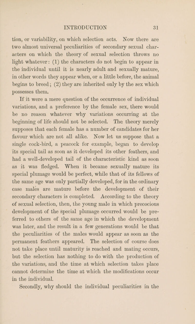 tion, or variability, on which selection acts. Now there are two almost universal peculiarities of secondary sexual char¬ acters on which the theory of sexual selection throws no light whatever: (1) the characters do not begin to appear in the individual until it is nearly adult and sexually mature, in other words they appear when, or a little before, the animal begins to breed; (2) they are inherited only by the sex which possesses them. If it were a mere question of the occurrence of individual variations, and a preference by the female sex, there would be no reason whatever why variations occurring at the beginning of life should not be selected. The theory merely supposes that each female has a number of candidates for her favour which are not all alike. Now let us suppose that a single cock-bird, a peacock for example, began to develop its special tail as soon as it developed its other feathers, and had a well-developed tail of the characteristic kind as soon as it was fledged. When it became sexually mature its special plumage would be perfect, while that of its fellows of the same age was only partially developed, for in the ordinary case males are mature before the development of their secondary characters is completed. According to the theory of sexual selection, then, the young male in which precocious development of the special plumage occurred would be pre¬ ferred to others of the same age in which the development was later, and the result in a few generations would be that the peculiarities of the males would appear as soon as the permanent feathers appeared. The selection of course does not take place until maturity is reached and mating occurs, but the selection has nothing to do with the production of the variations, and the time at which selection takes place cannot determine the time at which the modifications occur in the individual. Secondly, why should the individual peculiarities in the