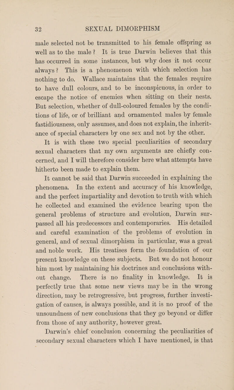 male selected not be transmitted to bis female offspring as well as to the male ? It is true Darwin believes that this has occurred in some instances, but why does it not occur always ? This is a phenomenon with which selection has nothing to do. Wallace maintains that the females require to have dull colours, and to be inconspicuous, in order to escape the notice of enemies when sitting on their nests. But selection, whether of dull-coloured females by the condi¬ tions of life, or of brilliant and ornamented males by female fastidiousness, only assumes, and does not explain, the inherit¬ ance of special characters by one sex and not by the other. It is with these two special peculiarities of secondary sexual characters that my own arguments are chiefly con¬ cerned, and I will therefore consider here what attempts have hitherto been made to explain them. It cannot be said that Darwin succeeded in explaining the phenomena. In the extent and accuracy of his knowledge, and the perfect impartiality and devotion to truth with which he collected and examined the evidence bearing upon the general problems of structure and evolution, Darwin sur¬ passed all his predecessors and contemporaries. His detailed and careful examination of the problems of evolution in general, and of sexual dimorphism in particular, was a great and noble work. His treatises form the foundation of our present knowledge on these subjects. But we do not honour him most by maintaining his doctrines and conclusions with¬ out change. There is no finality in knowledge. It is perfectly true that some new views may be in the wrong direction, may be retrogressive, but progress, further investi¬ gation of causes, is always possible, and it is no proof of the unsoundness of new conclusions that they go beyond or differ from those of any authority, however great. Darwin’s chief conclusion concerning the peculiarities of secondary sexual characters which I have mentioned, is that
