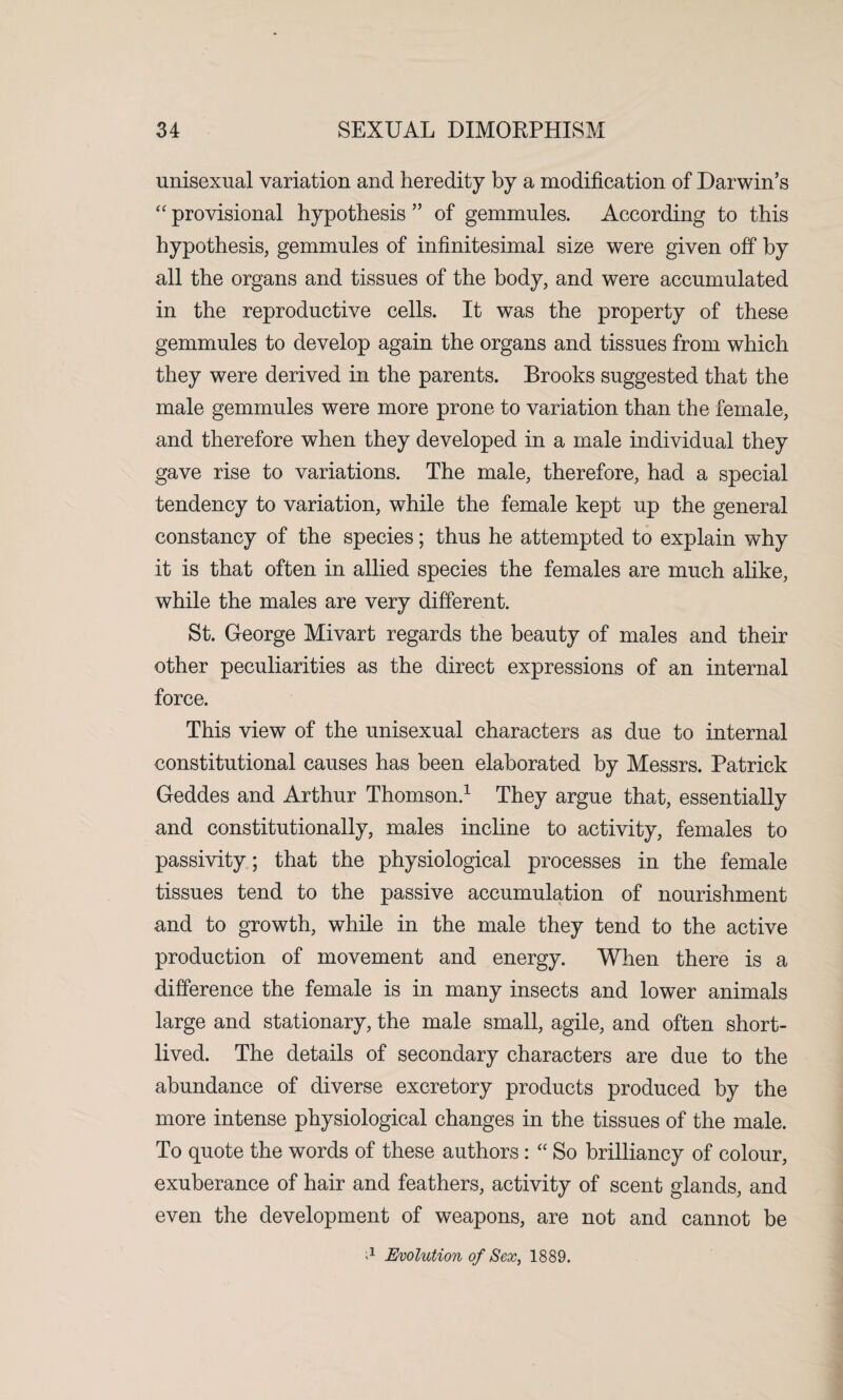 unisexual variation and heredity by a modification of Darwin’s “ provisional hypothesis ” of gemmules. According to this hypothesis, gemmules of infinitesimal size were given off by all the organs and tissues of the body, and were accumulated in the reproductive cells. It was the property of these gemmules to develop again the organs and tissues from which they were derived in the parents. Brooks suggested that the male gemmules were more prone to variation than the female, and therefore when they developed in a male individual they gave rise to variations. The male, therefore, had a special tendency to variation, while the female kept up the general constancy of the species; thus he attempted to explain why it is that often in allied species the females are much alike, while the males are very different. St. George Mivart regards the beauty of males and their other peculiarities as the direct expressions of an internal force. This view of the unisexual characters as due to internal constitutional causes has been elaborated by Messrs. Patrick Geddes and Arthur Thomson.1 They argue that, essentially and constitutionally, males incline to activity, females to passivity; that the physiological processes in the female tissues tend to the passive accumulation of nourishment and to growth, while in the male they tend to the active production of movement and energy. When there is a difference the female is in many insects and lower animals large and stationary, the male small, agile, and often short¬ lived. The details of secondary characters are due to the abundance of diverse excretory products produced by the more intense physiological changes in the tissues of the male. To quote the words of these authors: “ So brilliancy of colour, exuberance of hair and feathers, activity of scent glands, and even the development of weapons, are not and cannot be * Evolution of Sex, 1889.