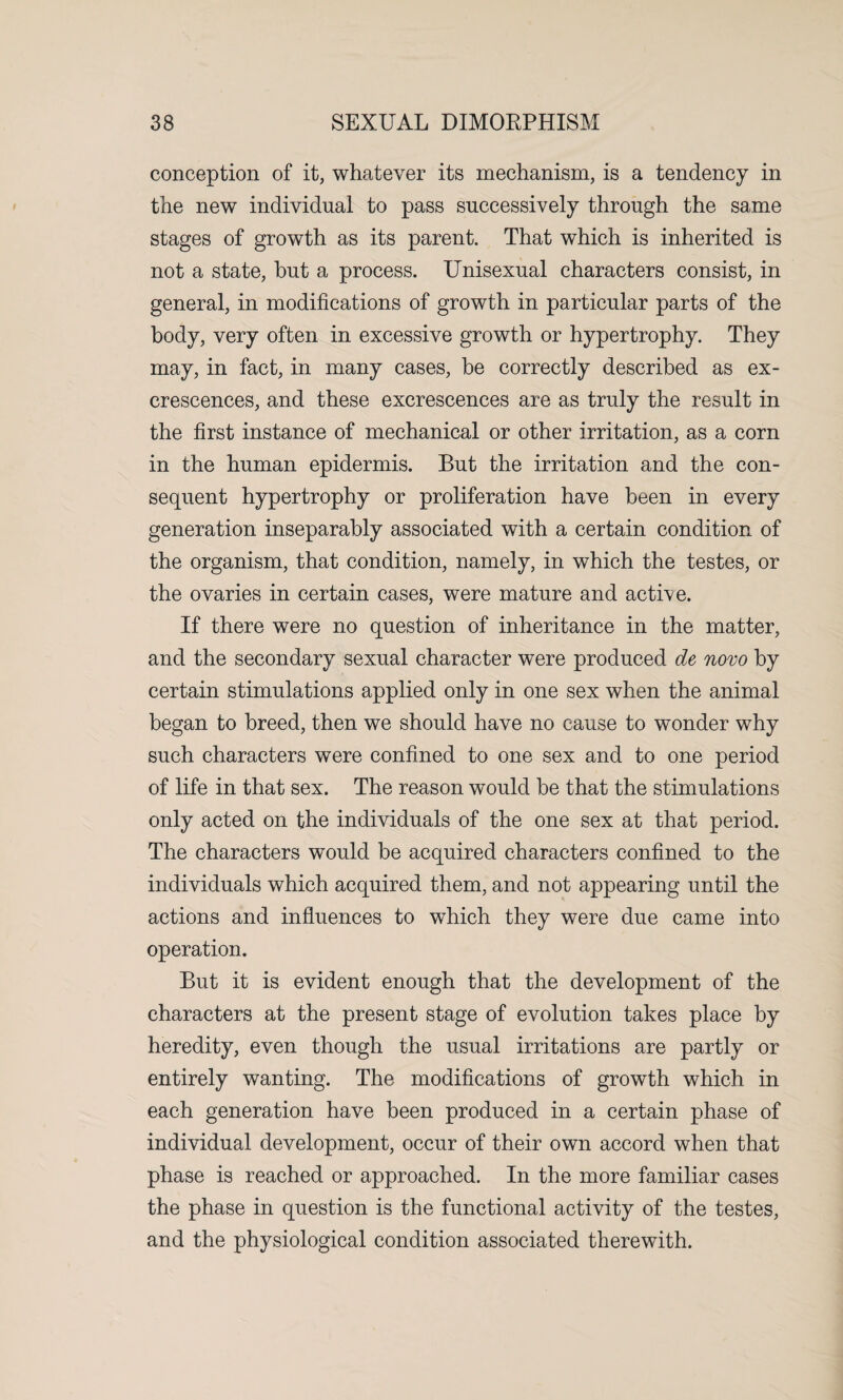 conception of it, whatever its mechanism, is a tendency in the new individual to pass successively through the same stages of growth as its parent. That which is inherited is not a state, but a process. Unisexual characters consist, in general, in modifications of growth in particular parts of the body, very often in excessive growth or hypertrophy. They may, in fact, in many cases, be correctly described as ex¬ crescences, and these excrescences are as truly the result in the first instance of mechanical or other irritation, as a corn in the human epidermis. But the irritation and the con¬ sequent hypertrophy or proliferation have been in every generation inseparably associated with a certain condition of the organism, that condition, namely, in which the testes, or the ovaries in certain cases, were mature and active. If there were no question of inheritance in the matter, and the secondary sexual character were produced de novo by certain stimulations applied only in one sex when the animal began to breed, then we should have no cause to wonder why such characters were confined to one sex and to one period of life in that sex. The reason would be that the stimulations only acted on the individuals of the one sex at that period. The characters would be acquired characters confined to the individuals which acquired them, and not appearing until the actions and influences to which they were due came into operation. But it is evident enough that the development of the characters at the present stage of evolution takes place by heredity, even though the usual irritations are partly or entirely wanting. The modifications of growth which in each generation have been produced in a certain phase of individual development, occur of their own accord when that phase is reached or approached. In the more familiar cases the phase in question is the functional activity of the testes, and the physiological condition associated therewith.