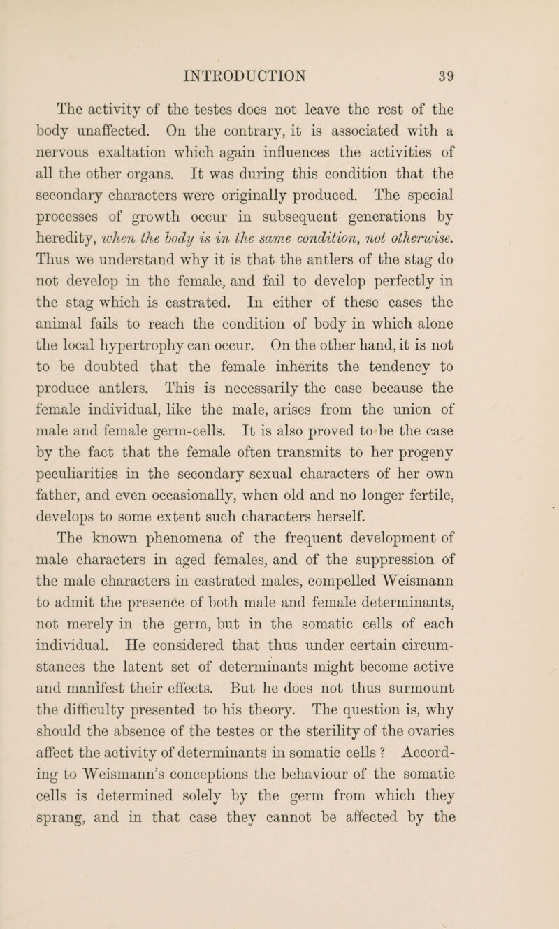 The activity of the testes does not leave the rest of the body unaffected. On the contrary, it is associated with a nervous exaltation which again influences the activities of all the other organs. It was during this condition that the secondary characters were originally produced. The special processes of growth occur in subsequent generations by heredity, when the body is in the same condition, not otherwise. Thus we understand why it is that the antlers of the stag do not develop in the female, and fail to develop perfectly in the stag which is castrated. In either of these cases the animal fails to reach the condition of body in which alone the local hypertrophy can occur. On the other hand, it is not to be doubted that the female inherits the tendency to produce antlers. This is necessarily the case because the female individual, like the male, arises from the union of male and female germ-cells. It is also proved to be the case by the fact that the female often transmits to her progeny peculiarities in the secondary sexual characters of her own father, and even occasionally, when old and no longer fertile, develops to some extent such characters herself. The known phenomena of the frequent development of male characters in aged females, and of the suppression of the male characters in castrated males, compelled Weismann to admit the presence of both male and female determinants, not merely in the germ, but in the somatic cells of each individual. He considered that thus under certain circum¬ stances the latent set of determinants might become active and manifest their effects. But he does not thus surmount the difficulty presented to his theory. The question is, why should the absence of the testes or the sterility of the ovaries affect the activity of determinants in somatic cells ? Accord¬ ing to Weismann s conceptions the behaviour of the somatic cells is determined solely by the germ from which they sprang, and in that case they cannot be affected by the