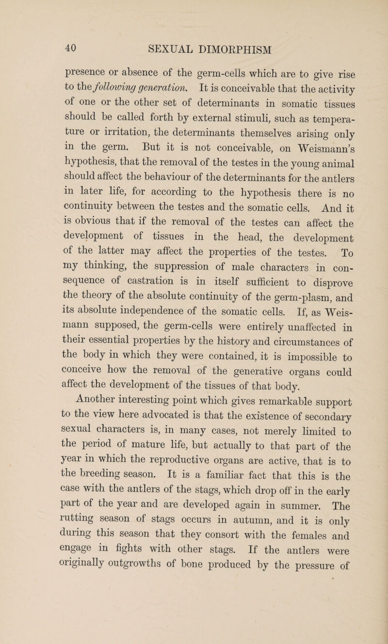 presence or absence of the germ-cells which are to give rise to khz following generation. It is conceivable that the activity of one or the other set of determinants in somatic tissues should be called forth by external stimuli, such as tempera¬ ture or irritation, the determinants themselves arising only in the germ. But it is not conceivable, on Weismanns hypothesis, that the removal of the testes in the young animal should affect the behaviour of the determinants for the antlers in later life, for according to the hypothesis there is no continuity between the testes and the somatic cells. And it is obvious that if the removal of the testes can affect the development of tissues in the head, the development of the latter may affect the properties of the testes. To my thinking, the suppression of male characters in con¬ sequence of castration is in itself sufficient to disprove the theory of the absolute continuity of the germ-plasm, and its absolute independence of the somatic cells. If, as Weis- mann supposed, the germ-cells were entirely unaffected in their essential properties by the history and circumstances of the body in which they were contained, it is impossible to conceive how the removal of the generative organs could affect the development of the tissues of that body. Another interesting point which gives remarkable support to the view here advocated is that the existence of secondary sexual characters is, in many cases, not merely limited to the period of mature life, but actually to that part of the year in which the reproductive organs are active, that is to the breeding season. It is a familiar fact that this is the case with the antlers of the stags, which drop off in the early part of the year and are developed again in summer. The rutting season of stags occurs in autumn, and it is only during this season that they consort with the females and engage in fights with other stags. If the antlers were originally outgrowths of bone produced by the pressure of