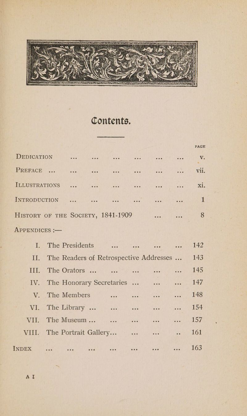 Contents. DEDICATION ike cee ety Bey PREFACE ... Rae was ae oud PLLUSTRATIONS .:. ae aes eile INTRODUCTION ae is gan ee VIII. INDEX Al The Presidents ss Adi The Readers of Retrospective The Orators...,. bbs ine The Honorary Secretaries ... The Members hiss ae The Library ... bis a The Museum ... sas fue The Portrait Gallery... ae eee Addresses