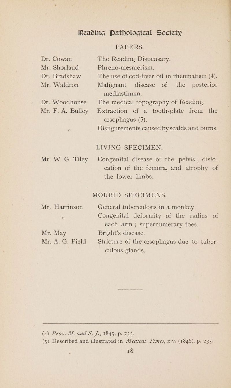 Mr Mr . Shorland . Waldron . W. G. Tiley Harrinson y) . May . A. G. Field PAPERS. The Reading Dispensary. Phreno-mesmerism. The use of cod-liver oil in rheumatism (4). Malignant disease of the _ posterior mediastinum. The medical topography of Reading. Extraction of a tooth-plate from the oesophagus (5). Disfigurements caused by scalds and burns. LIVING SPECIMEN. Congenital disease of the pelvis ; dislo- cation of the femora, and atrophy of the lower limbs. General tuberculosis in a monkey. Congenital deformity of the radius of each arm ; supernumerary toes. Bright’s disease. Stricture of the cesophagus due to tuber- culous glands.