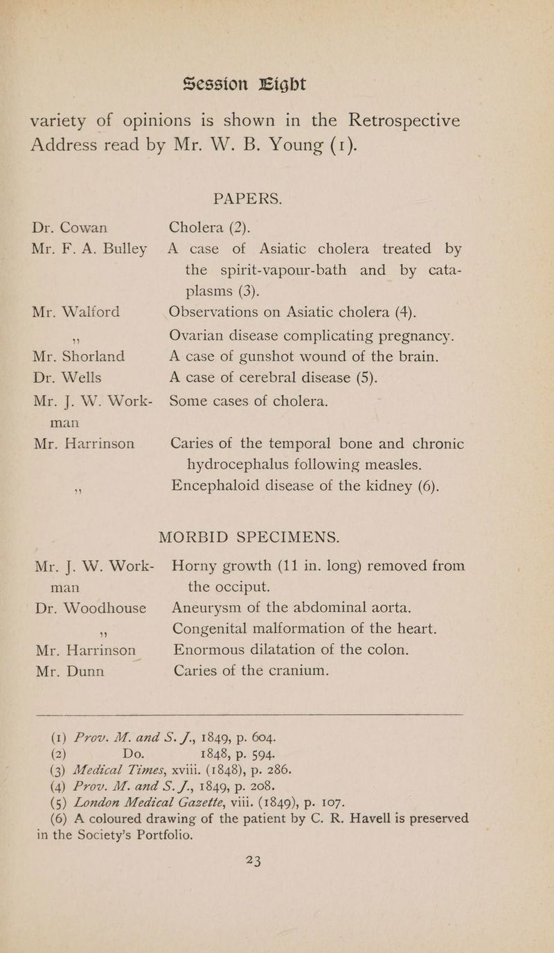 Session Eight variety of opinions is shown in the Retrospective Address read by Mr. W. B. Young (1). PAPERS. Dr. Cowan Cholera (2). Mr. F. A. Bulley A case of Asiatic cholera treated by the spirit-vapour-bath and by cata- plasms (3). Mr. Walford Observations on Asiatic cholera (4). . Ovarian disease complicating pregnancy. Mr. Shorland A case of gunshot wound of the brain. Dr. Wells A case of cerebral disease (5). Mr. J. W. Work- Some cases of cholera. man Mr. Harrinson Caries of the temporal bone and chronic hydrocephalus following measles. a Encephaloid disease of the kidney (6). MORBID SPECIMENS. Mr. J. W. Work- Horny growth (11 in. long) removed from man the occiput. Dr. Woodhouse Aneurysm of the abdominal aorta. is Congenital malformation of the heart. Mr. Harrinson Enormous dilatation of the colon. Mr. Dunn Caries of the cranium. (1) Prov. M. and S. J., 1849, p. 604. (2) Do. 1848, p. 594. (3) Medical Times, xviii. (1848), p. 286. (4) Prov. M. and S. J., 1849, p. 208. (5) London Medical Gazette, viii. (1849), p. 107. (6) A coloured drawing of the patient by C. R. Havell is preserved in the Society’s Portfolio. 43