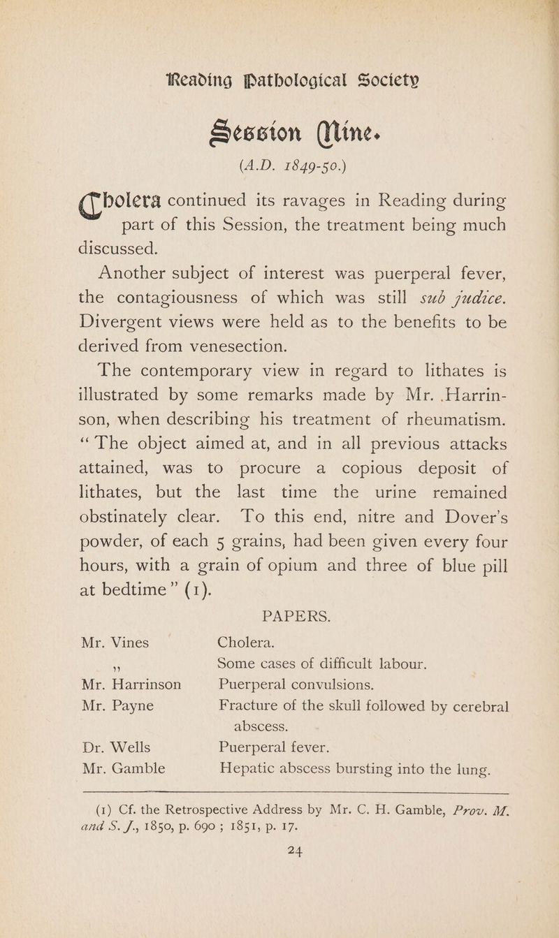 Session (Mine. (A.D. 1849-50.) bolera continued its ravages in Reading during part of this Session, the treatment being much discussed. Another subject of interest was puerperal fever, the contagiousness of which was still sud judice. Divergent views were held as to the benefits to be derived from venesection. The contemporary view in regard to lithates is illustrated by some remarks made by Mr. .Harrin- son, when describing his treatment of rheumatism. ‘The object aimed at, and in all previous attacks attained, was to procure a copious deposit of lithates, but the last time the urine remained obstinately clear. To this end, nitre and Dover's powder, of each 5 grains, had been given every four hours, with a grain of opium and three of blue pill at bedtime” (1). PAPERS. Mr. Vines Cholera. ¢ Some cases of difficult labour. Mr. Harrinson Puerperal convulsions. Mr. Payne Fracture of the skull followed by cerebral abscess. Dr. Wells Puerperal fever. Mr. Gamble Hepatic abscess bursting into the lung. (1) Cf. the Retrospective Address by Mr. C. H. Gamble, Prov. 1. and S. J. 1850, p. 690; TS5%y po 17.